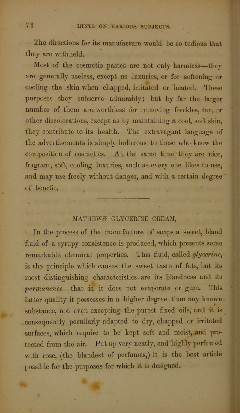 Tilo directions for its manufacture would be so tedious that they are withheld. Most of the cosmetio pastes are not only harmless—(hey are generally useless, except as luxuries, or for softening or cooling the skin when chapped, irritated or heated. These purposes they subserve admirably; but by far the larger numbei’ of them are worthless for removing freckles, tan, or other discolorations, excejit as by maintaining a cool, soft skin, they contribute to its health. The extravagant language of the advertisements is simply ludicrous, to those who know the composition of cosmetics. At the same time ■ they are nice, fragrant, soft, cooling luxuries, such as every one likes to use, and may Use freely without danger, and with a certain degree of benefit. MATHEWS’ GLYCERINE CREAM. • In the process of the manufacture of soaps a sweet, bland fluid of n syrupy consistence is produced, which presents some remarkable chemical properties. This fluid, called glycerine,- is the principle which causes the sweet taste of fats, but its most distinguishiug characteristics, are its blandness and its •permanence—that is, it does not evaporate or gum. This latter quality it possesses in a higher degree than any known .substance, not even excepting the purest fixed oils, and it is _ consequently peculiarly adapted to dry, chapped or irritated surfaces, which require to be kept soft and moist,, and pro- tected from the air. Put up very neatly, and'higlfly perfumed with rose, (the blandest of perfumes,) it is the best article possible for the purposes for which it is designed.
