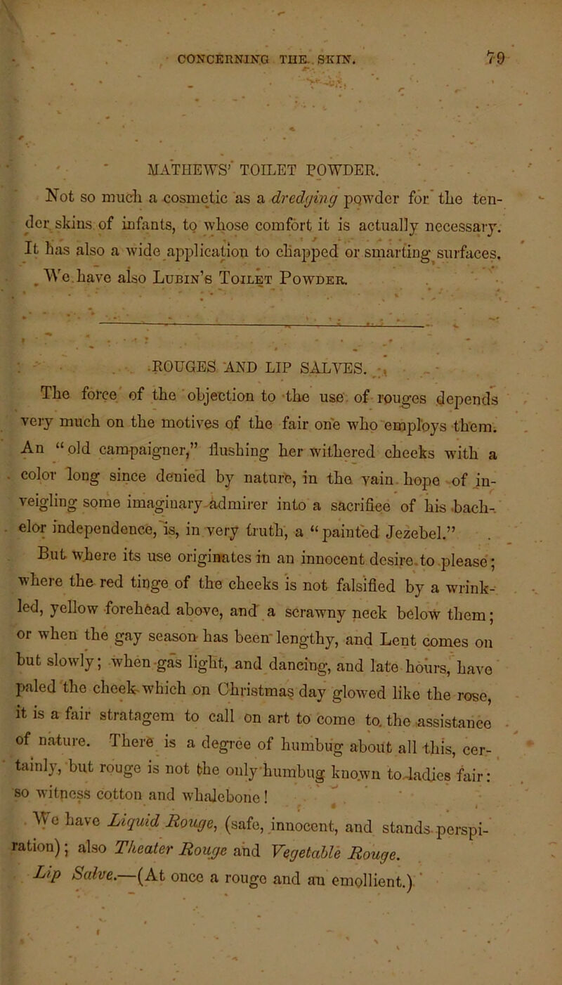 ^ - • ' ■ ■ MATHEWS’ TOILET EpWDER. Not so mueli a cosmetic as a dredging pqwder for. tlie ten- der skins of infants, to whose comfort it is actually necessary. It has also a wide ajrplication to chapped or smarting^surfaces, ^ We.have also Lubin’s Toilet Powder. •ROUGES AND LIP SALVES. The force' of the objection to the use. of rouges depends very much on the motives of the fair one who “employs them. An “ old campaigner,” flushing her withered cheeks with a color long since denied by nature, in the vain, hope -of in- veigling some imagiuary-hdmii'er into a sacrifice of his bach-, elor independence,is, in very truth, a “painted Jezebel.” But where its use origiimtes in an innocent desire, to .please; where the red ticge of the cheeks 'is not falsified by a wrink- led, yellow forehead above, and a scrawny neck below them; or when the gay season has been-lengthy, and Lent comes on but slowly; when-g£s light, and dancing, and late hohrs, have paled'the cheek which on Ghristma? day glowed like the rose, it is a fair stratagem to call on art to come to. the .assistance of nature. There is a degree of humbug about all this, cer-. tainly, but rouge is not the oiilyhumhug kno.wn to-Jadies fair: so witness cotton and whalebone! ■ • Wo have Liquid Rouge^ (safe, innocent, and stands-perspi- ration) ; also Theater Rouge and VegetahVe Rouge. Lip Salve.—once a rouge and an emollient.). ’