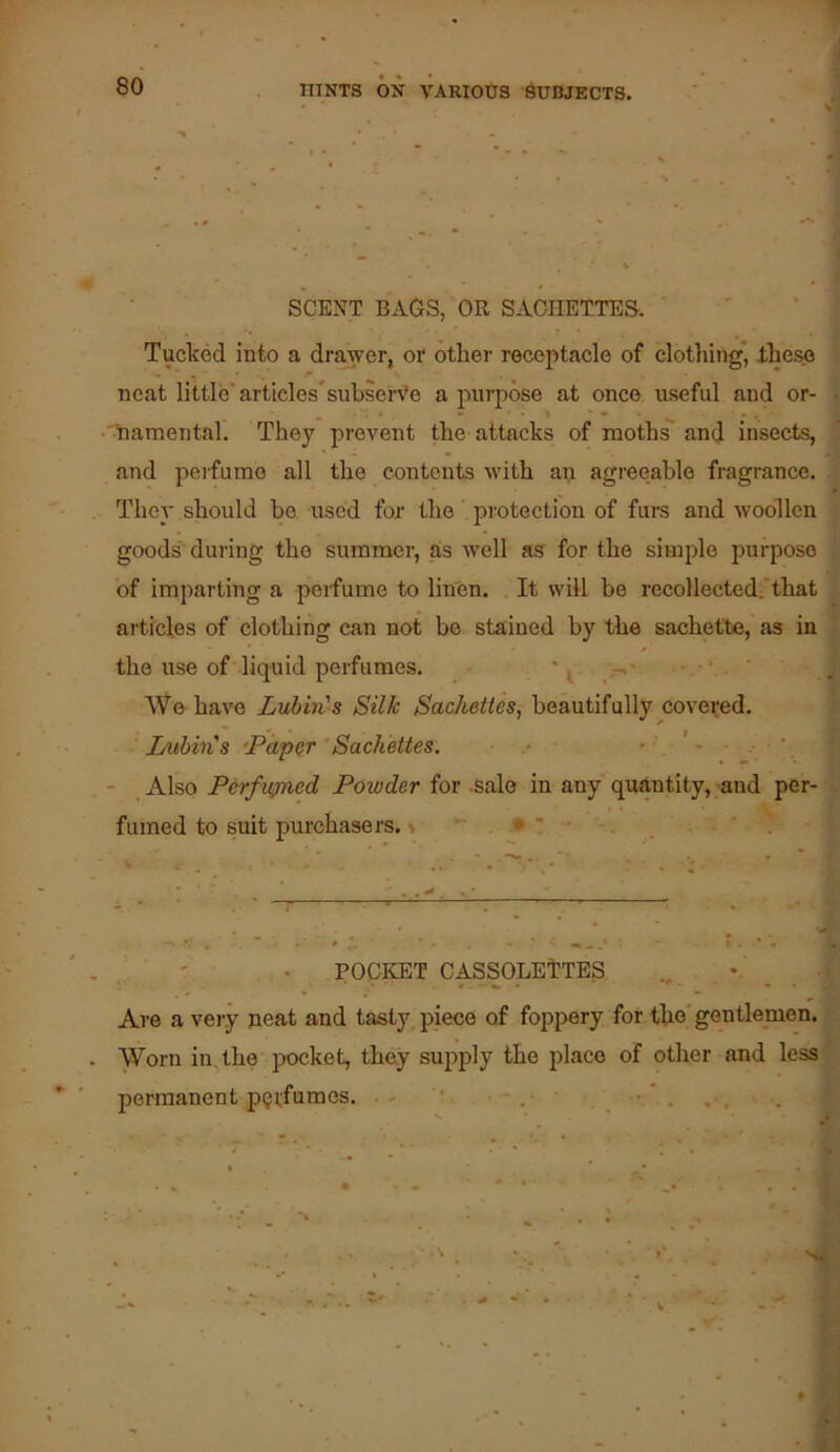 SCENT BAGS, OR SACHETTES. Tucked into a drawer, or otter receptacle of clothing’, lhes.e neat little'articles’subsen’e a purpose at once useful and or- •'namental. They prevent the attacks of moths and insects, and perfume all the contents ivith an agreeable fragrance. They should be used for the' protection of furs and woollen goods during the summer, as ivell as for the simple purpose of imparting a perfume to linen. It will be recollected:'that articles of clothing can not be stained by the sachet'te, as in the use of liquid perfumes. ' , AVe have Lubin's Silk Sachettes, beautifully covered. Luhins ‘Papar Sachettes. • • ' - * - Also Perfvfned Powder for sale in any quantity, and per- fumed to suit pui'chasers. i . • ! . • ' ' . POCKET CASSOLETTES _ Are a very neat and tasty piece of foppery for tho* gentlemen. Worn in, the jxicket, they supply the place of other and less permanent perfumes. '■ ■ - ,, .
