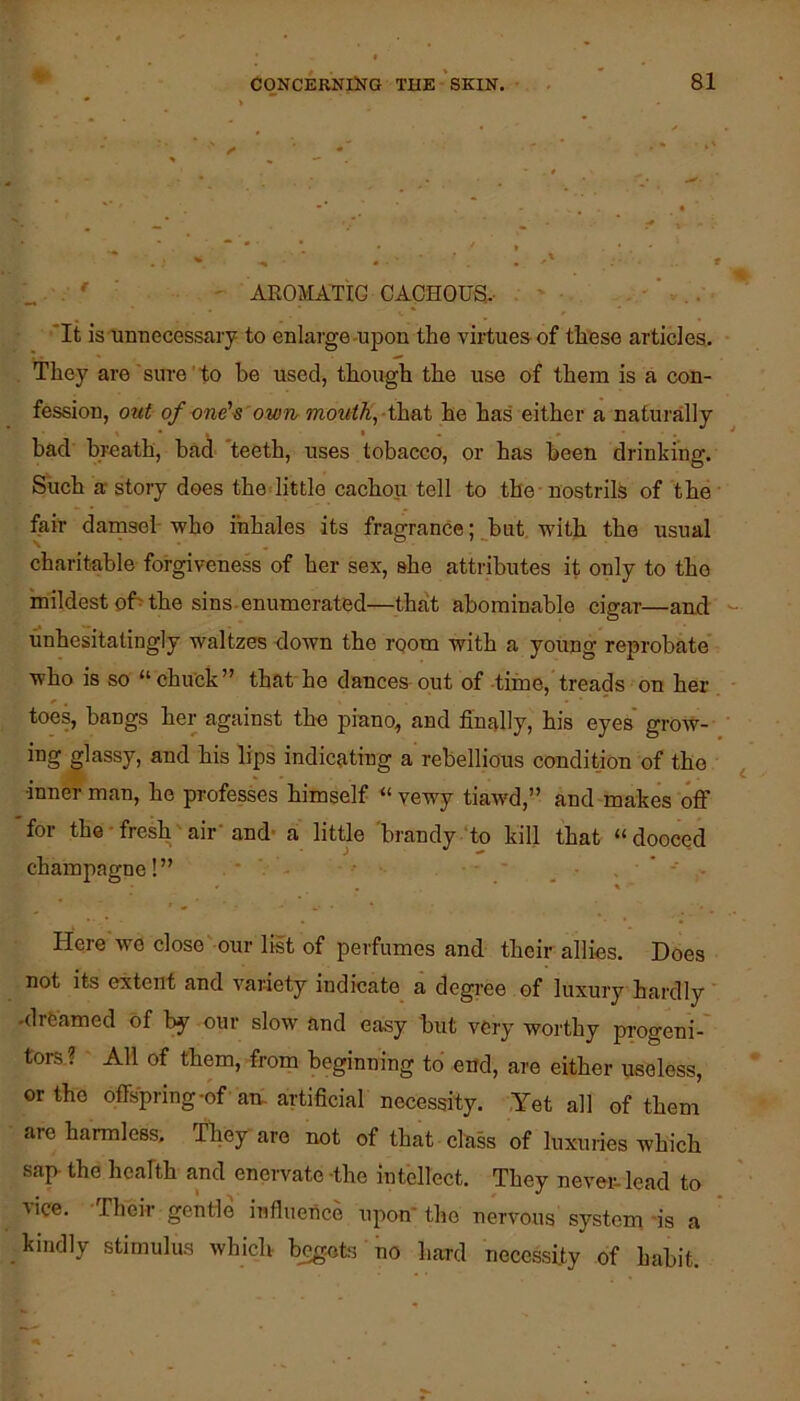 „ . ' ■ ' AROMATIC CACHOUS.- 'It is unnecessary to enlarge-upon the virtues of thfese articles. . They are sure to be used, though the use of them is a con- fession, out of one'^'owTir jnoutK,-\hB,i he has either a naturally bad breath, bad teeth, uses tobacco, or has been drinking. Such a story does the little cachou tell to the-nostrils of the fair damsel-who inhales its fragrance;_^but, with the usual charitable forgiveness of her sex, she attributes it only to the mildest of^ the sins-enumerated—that abominable cigar—and unhesitatingly waltzes down the room with a young reprobate who is so “ chuck” that ho dances out of -time,'treads on her toes, bangs her against the piano, and finally, his eyes' grow- ing glassy, and his lips indicating a rebellious condition of the inner man, he professes himself “ vewy tiawd,” and-makes off for the ■ fresh air’ and- a little 'brandy ‘to kill that “ dooced champagne! ” • - _ ' - . • » ’ ' Here we close'our list of perfumes and their allies. Does not its extent and variety indicate a dcgi-ee of luxury hardly -dreamed of by our slow and easy but very worthy progeni-' tors? All of them, from beginning to end, are either useless, or the offs'pring-of an. artificial necessity. ,Yet all of them are harmless. They are not of that class of luxuries which sap- the health and enervate -the intellect. They never lead to ■vice. Their gentle influence upon* the nervous system'is a kindly stimulus which- b^ots no hard necessity of habit.