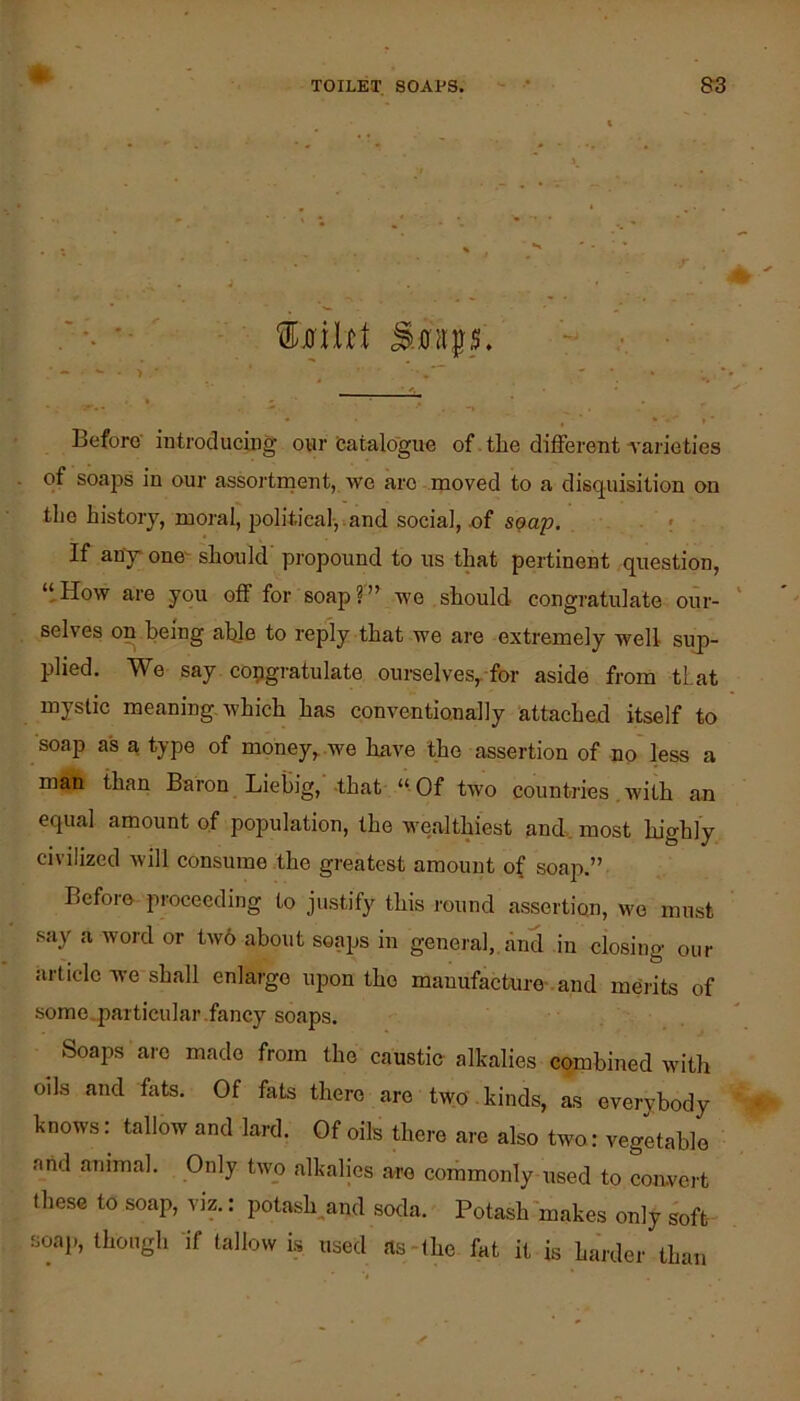 Before introduciiig our fcatalogue of the different Tarie ties of soaps in our assortment, we are moved to a disquisition on the history, moral, political-, .and social, of suap. If any one^ should' propound to us t^t pertinent question, “How are you off for soap?” we should congratulate our- selves on being able to reply that we are extremely well sup- plied. We say C09gratulate ourselves,.for aside from tlat mystic meaning which has conventionally attached itself to soap as a type of money,, we have the assertion of no* less a man than Baron Liebig, -that “ Of two countries, with an equal amount of population, the wealthiest and. most highly civilized will consume the greatest amount of soap.” Before proceeding to justify this round assertion, wo must say a word or tw6 about soaps in general,, and in closing our article we shall enlarge upon the manufacture-. and merits of some.particular .fancy soaps. Soaps arc made from the caustio alkalies combined with oils and fats. Of fats there are two . kinds, as everybody knows: tallow and lard. Of oils there are also two: vegetable arid animal. Only two alkalies are commonly used to con-vert these to soap, viz.: potash^and soda. Potash makes only soft- soap, though if tallow is used as-the fat it is harder than