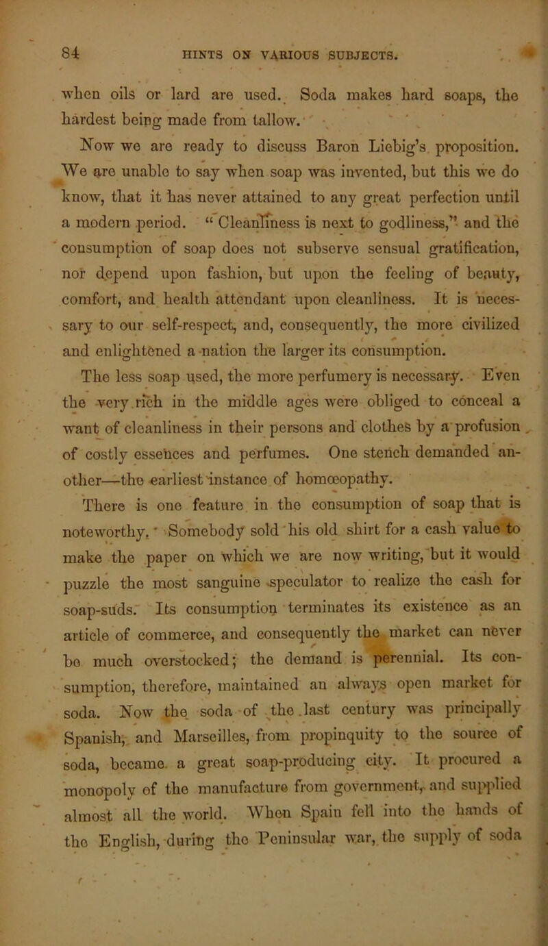 when oils or lard are used. Soda makes hard soaps, the hardest being made from tallow.'' ■. - . Now wo are ready to discuss Baron Liebig’s proposition. We n,ro unable to say when soap was invented, but this we do know, tliat it has never attained to any great perfection until a modern period. “ CleanTmess is next to godliness,”- and the ' consumption of soap does not subserve sensual gratification, nor depend upon fashion, but upon the feeling of beauty, comfort, and health attendant upon cleanliness. It is heces- , sary to our self-respect, and, consequently, the more civilized t ^ e * and enlightened a -nation the larger its consumption. The less soap used, the more perfumery is necessary. E ven the -very , rich in the middle ages were obliged to eonceal a want of cleanliness in their persons and clothes by a'profusion of costly essebces and perfumes. One stench demanded an- other—the earliest instance of homoeopathy. There is one feature in the consumption of soap that is noteworthy,' 'Somebody sold'his old shirt for a cash value*.to make the paper on which we are now writing, but it would puzzle the most sanguine .speculator to realize the casli for soap-suds. Its consumption terminates its existence as an article of commerce, and consequently the market can never bo much overlooked; the demand is perennial. Its con- sumption, therefore, maintained an always open market for soda. Now the. soda-of ^the .last century was principally Spanish;, and Marseilles, from propinquity to the source of soda, became, a great soap-producing city. It procured a monopoly of the manufacture from governmonty and siqqilicd almost all the world. When Spain fell into the hands of the Enslish, during the Peninsular war, the supply of soda