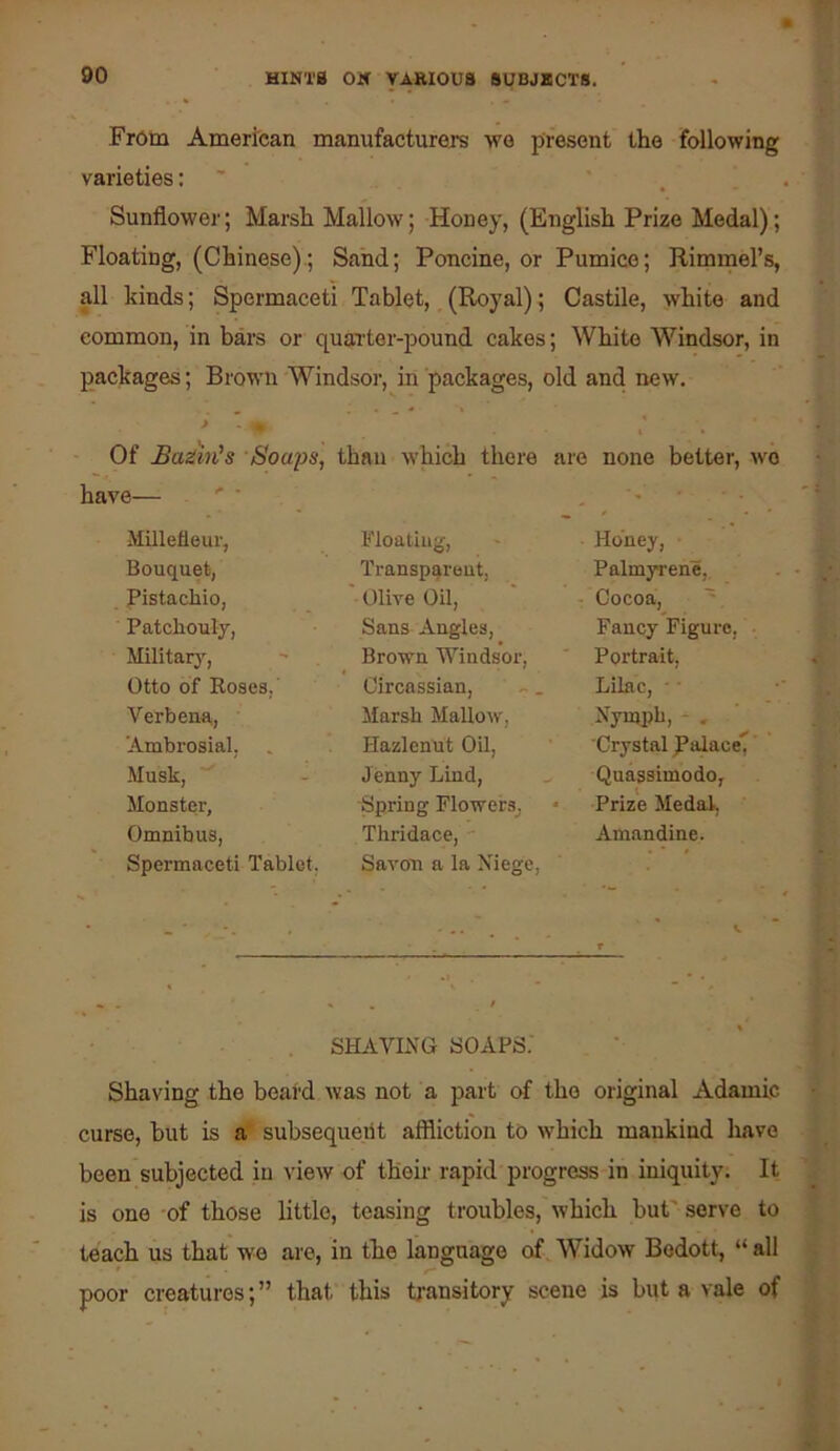 From American manufacturers we present the following varieties: Sunflower; Marsh Mallow; Honey, (English Prize Medal); Floating, (Chinese).; Sand; Poncine, or Pumice; Rimrnel’s, all kinds; Spermaceti Tablet, (Royal); Castile, white and common, in bars or quarter-pound cakes; White Windsor, in packages; Brown W^indsor, in packages, old and new. > Of Batin's Soa^is, than which there are none better, wo have— . ' ■ . ' Millefleur, Floating, Honey, Bouquet, Transparent, Palmyrene, Pistachio, Olive Oil, • Cocoa, ~ Patchouly, Sans Angles, Fancy Figure, Military, Brown Windsor, Portrait, Otto of Roses, Circassian, Lilac, ■ ■ Verbena, Marsh Mallow, Nyujph, - . Ambrosial, Hazlenut Oil, Crystal palace, Musk, Jenny Lind, Quassimodo, Monster, Spring FlowerSj Prize Medal, Omnibus, Thridace, ■ Amandine. Spermaceti Tablet. Savon a la Xiege, - ■ ■■ . . V r SHAVLVG SOAPS. Shaving the beard was not a part of the original Adamic curse, but is a subsequent affliction to which mankind have been subjected in view of then rapid progress in iniquity. It is one of those little, teasing troubles, which but' serve to teach us that we are, in the language ofAVidow Bodott, “all poor creatures;” that this tj-ansitory scene is biit a vale of