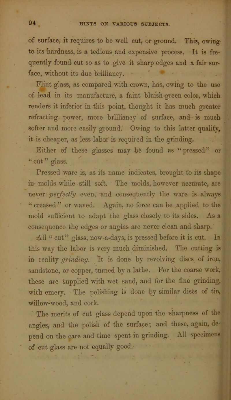 of surface, it requires to be well cut, or ground. This, owing to its hardness, is a tedious and expensive process. It is fre- quently found cut so as to give it sharp edges and a fair sur- face, without its due brilliancy. - ' • • . F^nt glass, as compared with crown, has, owing to the use of lead in its manufacture, a faint bluish-green color, which renders it inferior in this point, thought it has much greater refracting power, more brilliancy of surface, and- is much Softer and more easily ground. Owing to this latter quality, it is cheaper, as less labor' is required' in the grinding. Either of these glasses may be found as pressed” or “ciit” glass. Pressed ware is, as its name indicates, brought to its shape in molds while - still soft. The molds, however accurate, are never perfectly even, and consequently the ware is always “ creased ” or waved. Again, no force can be .applied to the : mold sufficient to adapt the glass closely to its sides. As a consequence the edges or angles are never clean and sharp. All “ cut” glass, now-a-days, is pressed before it is cut. In this way the labor is very much diminished. The cutting is v in reality grindirtg. It is done by revolving discs of iron, \ sandstone, or copper, turned by a lathe. For the coarse w’ork, i these are Jiupplied with wet sand, and for the fine grinding, j ^ with emery. The polishing is done by similar discs of tin, ( . willow-wood, and cork. ^ The mei'its of cut glass depend upon the sharpness of the J . angles, and the polish of the surface; and these, again, de-i pend on the care and time spent in grinding. All specimens of cut glass are not equally good.-