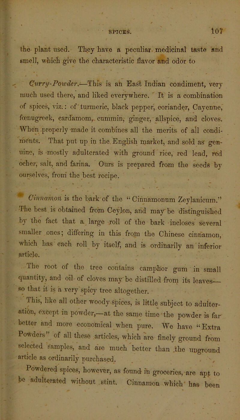 the plant used. They have a peculiar, medicinal taste 'and smell, which give the characteristic flavor and odor to Qurry-Powder.-—This is ah East Indian condiment, very much used there, and liked everywhere. ' It is a combination of spices, viz.: of'turmeric, black pepper, coriander, Cayenne,' fcenugreek, cardamom,, cummin,- ginger, allspice, and cloves. When .properly-made it combines all the merits of all condi- rhhnts. That put up in the. English market, and sold, as gen- uine, is -mostly adulterated with ground rice, red lead, red ocher, salt, and farina. Ours is prepared from the seeds by ourselves, from' the best recipe. Cinnamon is the bark of the “ Cihnamonum Zeylanicum.” •The best is obtained fi'o’m Ceylon, and may be distinguished by the fact that a large .roll of the bark incloses several smallei ones | dift'ering in this frojn the Chinese cinnamon, ■which has each roll by itself, and is ordinarily an inferior article. • - The root of the tree contains camphor gum in small quantity, and bib of cloves may be distilled frorn its leaves so that it is a very spicy tree altogether. This, like all other woody spices, is little subject to adulter- atidn, except in powder,—at the same time the powder is far better and more economical when pure. We have “Extra Powders” of all these articles, which are finely ground fr'om selected samples, and dve much better than .the uuground article as ordinarily nurchased. . Powdered spices, however, as found m groceries,-are apMo be adulterated without .stint. Cinnamon which* has been