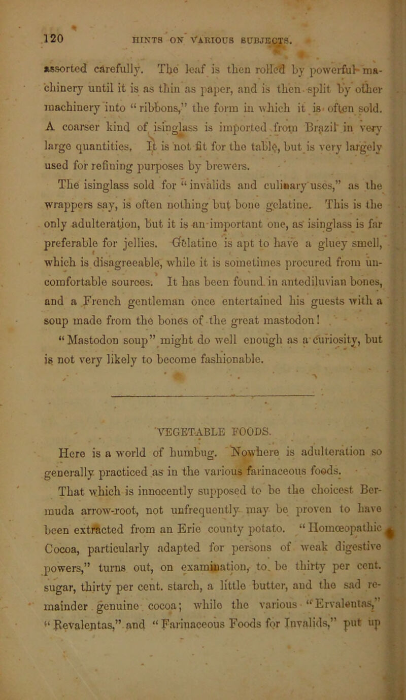 y-.' assorted ca.refully. Tbo leaf is then rolled by powerful- ma- chinery until it is as thin as paper, and is then - split by oUier machinery into “ribbons,” the form in wJiich it is-often sold. A coamer kind oMsingjkss is imported froi.n Brazil in ver}' large quantities, I,t is not fit for the table, but is very laigely used for refining purposes by brewers. The isinglass sold for “ invalids and culinary uses,” as the wrappers say, is often nothing but bone gelatine. This is the only adulteration, but it isan-important one, as isinglass is far preferable for jellies. Gfelatino is apt to ha\^ a gluey smell, which is disagreeable, while it is soinetimes procured from im- comfortable sources. It has been found, in antediluvian bones, and a French gentleman once entertained his guests with a soup made from the bones of the great mastodon! . “Mastodon soup”_might do well enough as a-curiosity, but is not very likely to become fashionable. - _ 'VEGETABLE FOODS. Here is a world of humbug. ISTowbere is adulteration so generally- practiced as in the various farinaceous foods. ■ That which is innocently siqiposed to bo the choicest Ber- muda arrow-root, not unfrequently may be proven to have been extActed from an Erie county potato. “ Homoeopathic Cocoa, particularly adapted for persons of weak digestive powers,” turns out, on examination, to. bo thirty per cent, sugar, thirty per cent, starch, a little butter, and the sad re- mainder, genuine cocoa; while the various “Ervalentas, “ Bevalentas,”.and “ Farinaceous Foods for Invalids,” put up