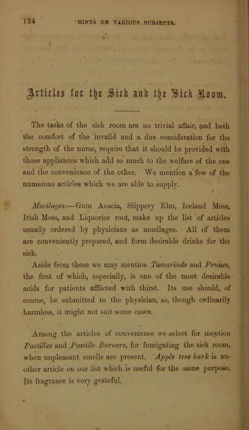 ■> ^rtirlu in ^ul u)j i\^t 3ul g0Dm. The tasks of the sick room are no trivial ah’air, and both the comfort of the 'invalid and a due consideration for the * ^ strength of the nurse, require that it should bo provided with those appliances which add so much to the welfai'e of the one and the convenience of the other. We mention a’few of the numerous articles which we are able to suppl}'. ' ' ' Mucilages.—Gum Acacia, Slippery Elm, Iceland Moss, Irish Moss, and Liquorice root, make up the list of articles usually ordered by physicians as mucilages. All of them are conveniently prepared, and form desirable drinks for the sick. Aside froni those we may mention Tamarinds and Prunes, the first of which, especially, is one of the most desirable acids for patients afilicted with thirst. Its use should, of course, be submitted to the physician, as, though ordinarily harmless, it might not suit some cases. Among the articles of convenience we -select for mention Pastilles and Pastille Burners, for fumigating the sick room, when unpleasant smells are present. ‘Apple tree bark is an- other article on our list which is useful for the same purpose, Its fragrance is very grateful,