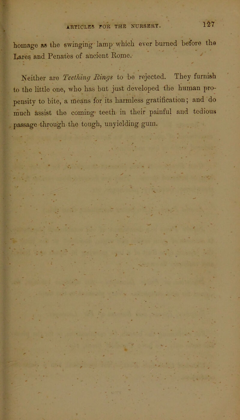 ARTICLES FOR THE NURSE KT. homage as the swinging lamp-which ever burned before the Lares and Penates of ancient Rome. ^ Neither are Teething Rings to be rejected. They furnish to the little one, who has but just developed the human pro- pensity to bite, a means for its harmless gratification; and do ihuch assist the coming' teeth in their painful and tedious passage-through the tough, unyielding gum. > I-