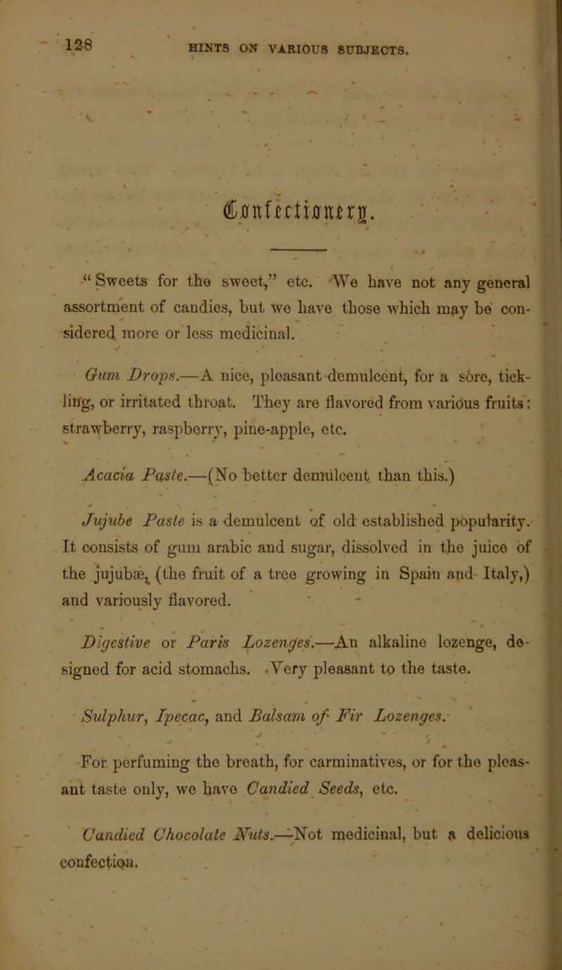 >■ 1 . ■; P:' Cintfutimtns. (.-■i -“ Sweets for the sweet,” etc. e have not any general assortment of candies, but we have those ■which may be' con- sidered. more or less medicinal. Si * A Oum Drops.—A nice, pleasant demulcent, for a s6re, tick- ling, or irritated throat. They are flavored from various fruits: strawberry, raspberry, pine-apple, etc. Acacia Paste.—(No better demulcent, than this.) Jujube Paste is a demulcent of old established popularity. It consists of gum arabic and sugar, dissolved in the juice of the jujiibae^ (the fruit of a tree growing in Spain and Italy,) and variously flavored. Digestive or Paris Lozenges'.—An alkaline lozenge, de- signed for acid stomachs. .Very pleasant to the taste. • Sulphur, Ipecac, and Balsam of- Fir Lozenges. ^ ' r ' For perfuming the breath, for carminatives, or for the pleas- ant taste only, wo have Candied Seeds, etc. Candied Chocolate Futs.—l^oi medicinal, but a delicious confection.