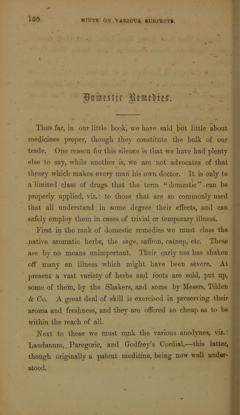 ••it » ' < iffnre.stic Thus far, in our little book’, wo have said but little about > medicines proper, thougli they constitute the bulk of our 1 . trade. One reason for this .silence is tliat we have had plenty W else to say, while another is, we ai'e not advocates of that | theory which makes every man his own doctor. It is only to f a limited class of drags that the-term “ domestic can bo | properly applied, viz.: to those that are so commonly used j that all understand in some degree their effects, and can safely employ them in cases of trivial or temporary, illness. First in the rank of domestic remedies we must class tlie ; V .native aromatic herbs, the sage, saffron, catnep,'etc. These are by no means unimportant. Their early use has shaken off many an illness which might have been severe. At present a vast variety of herbs and foots are sold, put uj), some of them, by the Shakers, and some by Messrs. T'ilden * ■ & Co. A great deal of skill is exercised in preserving their aroma and, freshness, and they' are offered so cheap as to be within the reach of all. Next to these we must riyik the various anodynes, viz.: Laudanum,^ Paregoric, and Godfrey’s Cordial,—this latter, 1 though originally a patent medicine, being now well under- stood. • f