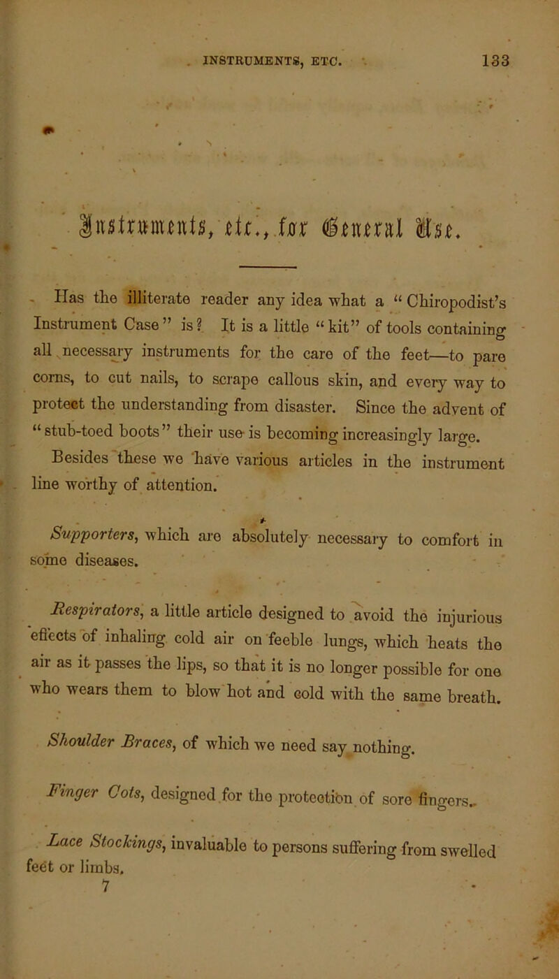. N . Has the illiterate reader any idea what a “ Chiropodist’s Instrument Case ” is ? It is a little “ kit” of tools containing ■ all necessary insti'uments for the care of the feet—to pare corns, to cut nails, to scrape callous skin, and evei^ wiiy to proteet the understanding from disaster. Since the adyent of “stuh-toed boots” their use-is becoming increasingly large. Besides these we 'have various articles in the instrument line worthy of attention. #• SuppoTters, which are absolutely necessaiy to comfort in some diseases. Respirators, a little article designed to avoid the injm-ious efl'ects of inhaling cold air on feeble lungs, which heats the air as it passes the lips, so that it is no longer possible for one who wears them to blow hot and cold with the same breath. Shoulder Braces, of which we need say^nothing. Finger Cots, designed,for the proteotibn of sore fingers. Lace Stockings, invaluable to persons suffering from swelled feet or limbs. 1