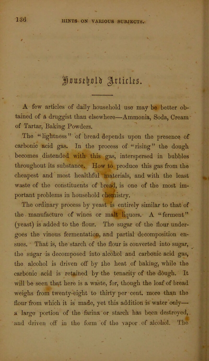 f Jrtirks. ■ # « A few articles of daily household use may be better ob- tained of d druggist than elsewhere—Ammonia, Soda, Cream' of Tartar, Baking Powders, ^ • The “lightness” of bread depends upon the presence of carbonic acid gas. In the process of “rising” the dough becomes distended with this gas, interspersed in bubbles throughout its substance. How to produce this gas from the cheapest and most healthfid Materials, and with the least waste of the constituents of bre^, is one of the most im- portant problems in household cK5|pistry. The ordinary process by yeas^ is entirely similar to that of the. manufacture of ■wines or matt ^quors. A “ ferment ” (yeast) is added tb the flour. The sugar of the flour under- goes the vinous fermentation, and partial decomposition en- sues. ■ That is, the starch of the flour is converted into sugar, the sugar is decomposed into alcohol and carbonic acid gas, the alcohol is driven oflf by the heat ,of baking, while the carbonic acid is retained by the tenacity of the dbugh. It will be seen that here is a waste, for, though the loaf of bread weighs from twenty-eight to thirty per cent, more than the flour from which it is' made, yet this addition is' water only— a laigo of the farina or starch has been destroyed, and diiveu off in the form of the vapor of alcohol. Th^