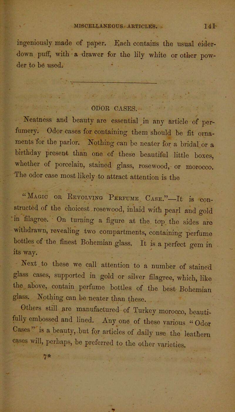 ingeniously made of paper. Eacli contains the usual eider- down puff, with • a drawer for the lily white or other pow- der to be used.- , • , ODOR CASES.-' ' Neatness and beauty are essential ^in any article of per- fumery. Odor cases for containing them should he fit oi-na- ments for the parlor. Nothing can be neater for a biidal or a birthday present than one of these beautiful little boxes, whether of porcelain, stained glass, rosewood, or morocco. The odor case most likely to attract attention is the “Magic or Revolving Perfume.. Case.”—It is con- structed of the choicest rosewood, inlaid with pearl and gold •in filagree. On turning a figure at the. top. the sides are withdrawn, revealing two compartments, containing perfume bottles of the finest Bohemian glass. It is a perfect gem in its way. Next to these we call attention to a number of stained glass cases, supported in gold or silver filagree, which, like the . above, contain perfume bottles of the best Bohemian glass. Nothing can be neater than these. Others still ^re manufactured-of Turkey morocco, beauti- fully embossed and lined. A'ny^one of these various “ Odor Cases”'isa beauty,.butfor articles of daily use the leathern cases will, perhaps, be preferred to the other varieties. 1*