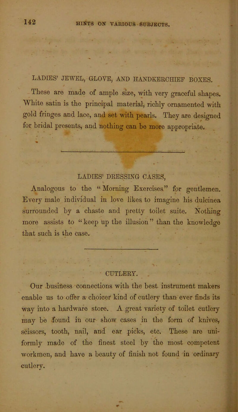 LADIES’ JEWEL, GLOVE, AND HANDKERCHIEF BOXES. These are made of ample size, with very graceful shapes. White satin is the principal material, richly ornamented with gold fringes and lace, and set with pearls. They are designed for bridal presents, and nothing can bo more appropriate. LADIES’ DRESSING CASES, Analogous to the “Morning Exercises” for gentlemen. Every male individual in love likes to imagine his dulcinea surrounded by a chaste and pretty toilet suite. Nothing more assists to “ keep up the illusion ” than the knowledge that such is the case. CUTLERY. . Our business connections with the best instrument makers enable us to offer a choicer kind of cutlery than ever finds its way into a hardware store. A great variety of toilet cutlery may be found in our show cases in the form of knives, scissors, tooth, nail, and ear piclis, etc. These are uni- formly made of the finest steel by the most competent workmen, and have a beauty of finish not found in ordinary cutlery.