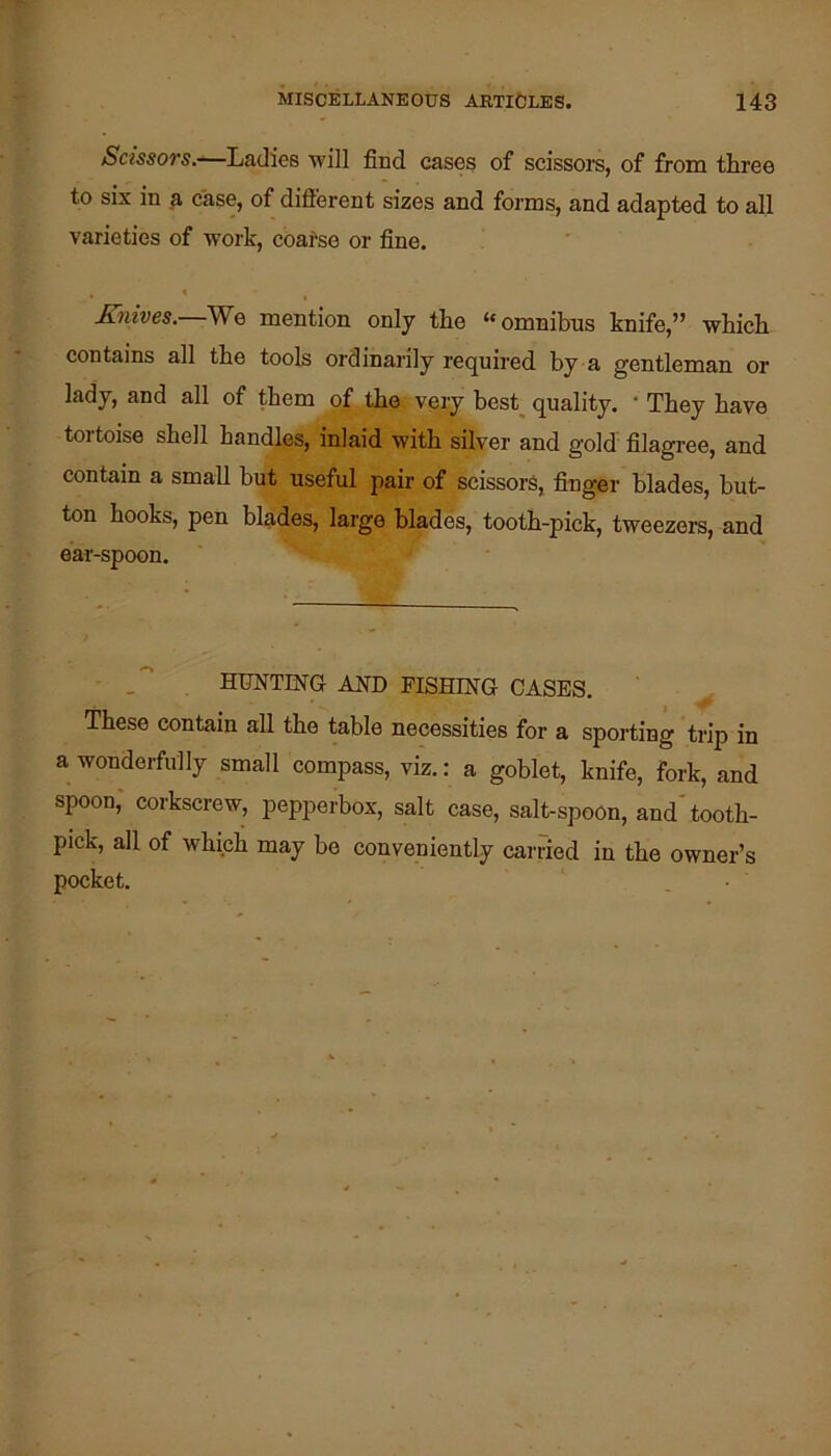 Scissors.-'—Ladies 'will find cases of scissore, of from three to six in a case, of different sizes and forms, and adapted to all varieties of -work, coarse or fine. Knives.—We mention only the “omnibus knife,” -which contains all the tools ordinarily required by a gentleman or lady, and all of them of the very best_ quality. ‘ They have tortoise shell handles, inlaid with silver and gold filagree, and contain a smaU but useful pair of scissors, finger blades, but- ton hooks, pen blades, large blades, tooth-pick, tweezers, and ear-spoon. HUNTING AND PISHING CASES. These contain all the table necessities for a sporting trip in a wonderfully small compass, viz.: a goblet, knife, fork, and spoon, corkscrew, pepperbox, salt case, salt-spoon, and tooth- pick, all of which may be conveniently carried in the owner’s pocket.