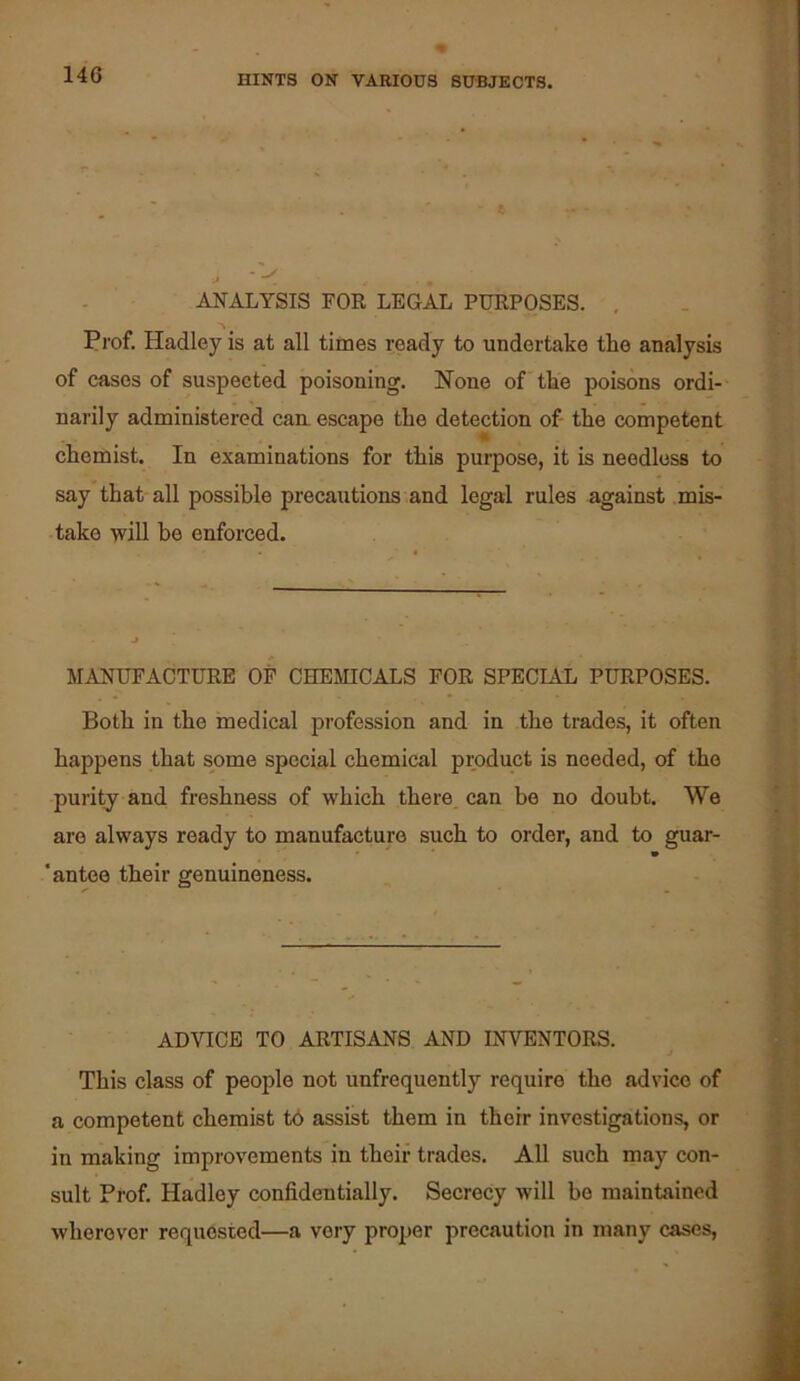 J ~ ANALYSIS FOR LEGAL PURPOSES. , Prof. Hadley is at all times ready to undertake the analysis of cases of suspected poisoning. None of the poisons ordi- narily administered cam escape the detection of the competent chemist. In examinations for this purpose, it is needless to say that all possible precautions and legal rules against mis- take will be enforced. MANUFACTURE OP CHEMICALS FOR SPECIAL PURPOSES. Both in the medical profession and in the trades, it often happens that some special chemical product is needed, of the purity and freshness of which there can be no doubt. We are always ready to manufacture such to order, and to guar- * 'antee their genuineness. ADVICE TO ARTISANS AND INVENTORS. This class of peojile not unfrequently require the advice of a competent chemist t6 assist them in their investigations, or in making improvements in their trades. All such may con- sult Prof. Hadley confidentially. Secrecy will be maintained wherever requested—a very proper precaution in many cases.