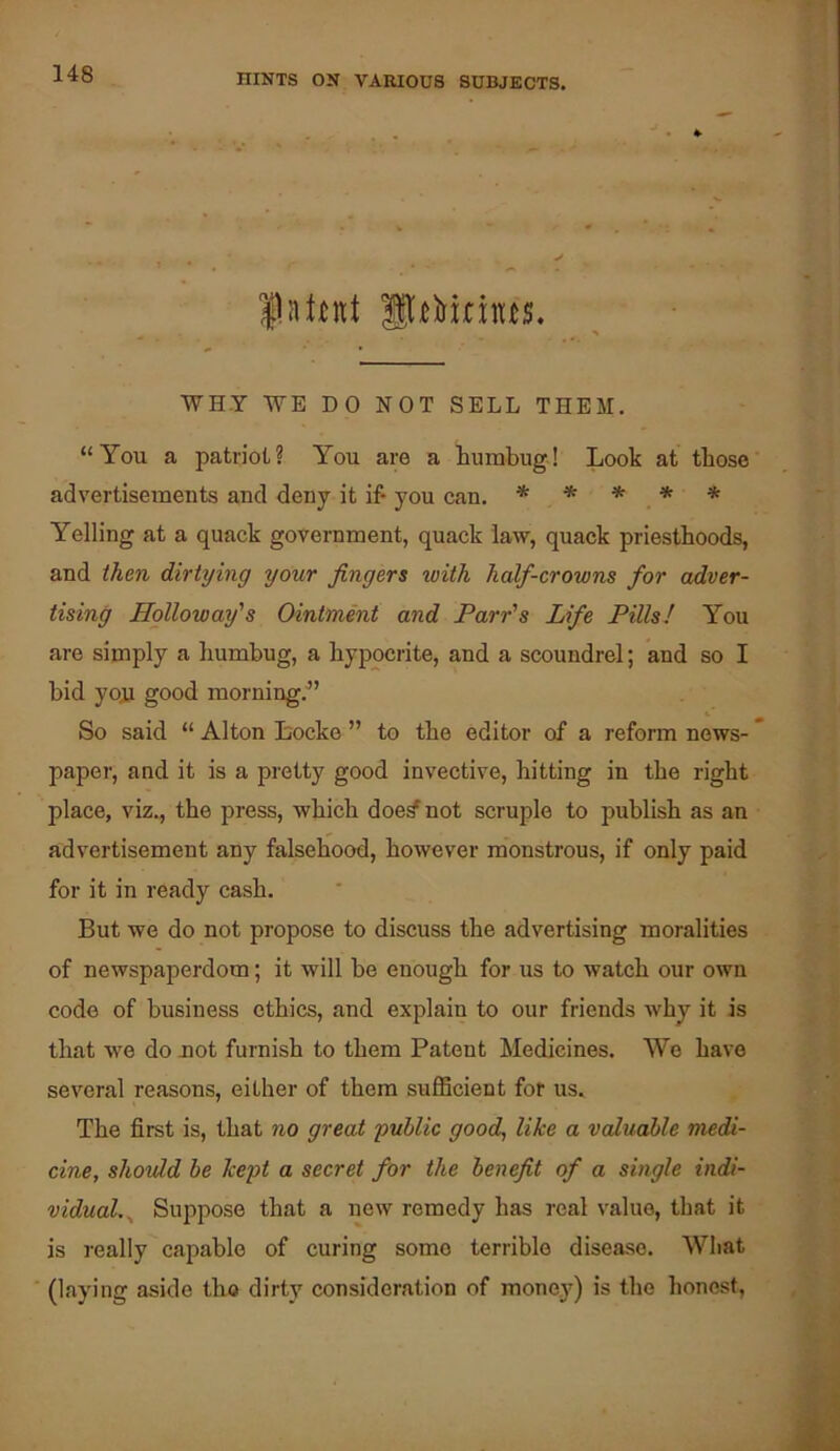 latent WHY WE DO NOT SELL THEM. “You a patriot? You are a humbug! Look at those advertisements and deny it if* you can. * * * * * Yelling at a quack government, quack law, quack priesthoods, and then dirtying your fingers with half-crowns for adver- tising Holloway's Ointment and Parr's Life Pills! You are simply a humbug, a hypocrite, and a scoundrel; and so I bid you good morning.^’ So said “ Alton Locke ” to the editor of a reform news- paper, and it is a pretty good invective, hitting in the right place, viz., the press, which doe^not scruple to publish as an advertisement any falsehood, however monstrous, if only paid for it in ready cash. But we do not propose to discuss the advertising moralities of newspaperdom; it will be enough for us to watch our own code of business ethics, and explain to our friends why it is that we do not furnish to them Patent Medicines. We have several reasons, either of them sufficient for us. The first is, that no great public good, like a valuable medi- cine, should he kept a secret for the benefit of a single indi- vidual.^ Suppose that a new remedy has real value, that it is really capable of curing some terrible disease. What (laying aside tho dirty consideration of mone.}^) is the honest.