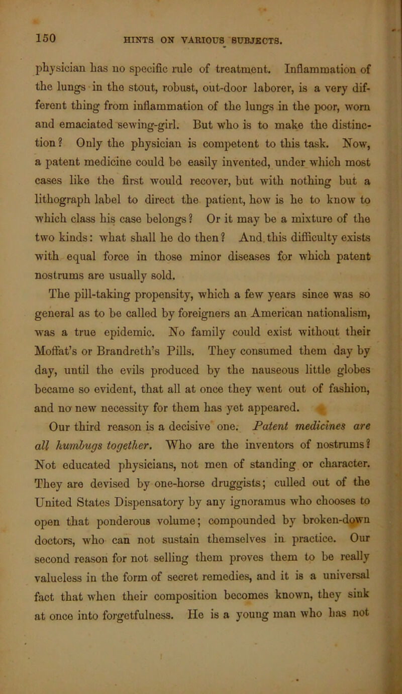 physician has no specific rule of treatment. Inflammation of the lungs in the stout, robust, out-door laborer, is a very dif- ferent thing from inflammation of the lungs in the poor, worn and emaciated sewing-girl. But who is to make the distinc- tion? Only the physician is competent to this task. Now, a patent medicine could be easily invented, under which most cases like the first would recover, but with nothing but a lithograph label to direct the patient, how is he to know to which class his case belongs ? Or it may be a mixture of the two kinds: what shall he do then ? And. this difficulty exists with equal force in those minor diseases for which patent nostrums are usually sold. The pill-taking propensity, which a few years since was so general as to be called by foreigners an American nationalism, was a true epidemic. No family could exist without their Moffat’s or Brandreth’s Pills. They consumed them day hy day, until the evils produced by the nauseous little globes became so evident, that all at once they went out of fashion, and na new necessity for them has yet appeared. Our third reason is a decisive one. Patent medicines are all humbugs together. Who are the inventoi-s of nostrums? Not educated physicians, not men of standing or character. They are devised by one-horse druggists; culled out of the United States Dispensatory by any ignoramus who chooses to open that ponderous volume; compounded by brokeu-dflwn doctors, who can not sustain themselves in practice. Our second reason for not selling them proves them to be really valueless in the form of secret remedies, and it is a universal fact that w’hen their composition becomes known, they sink at once into foi'getfulness. He is a young man who luis not