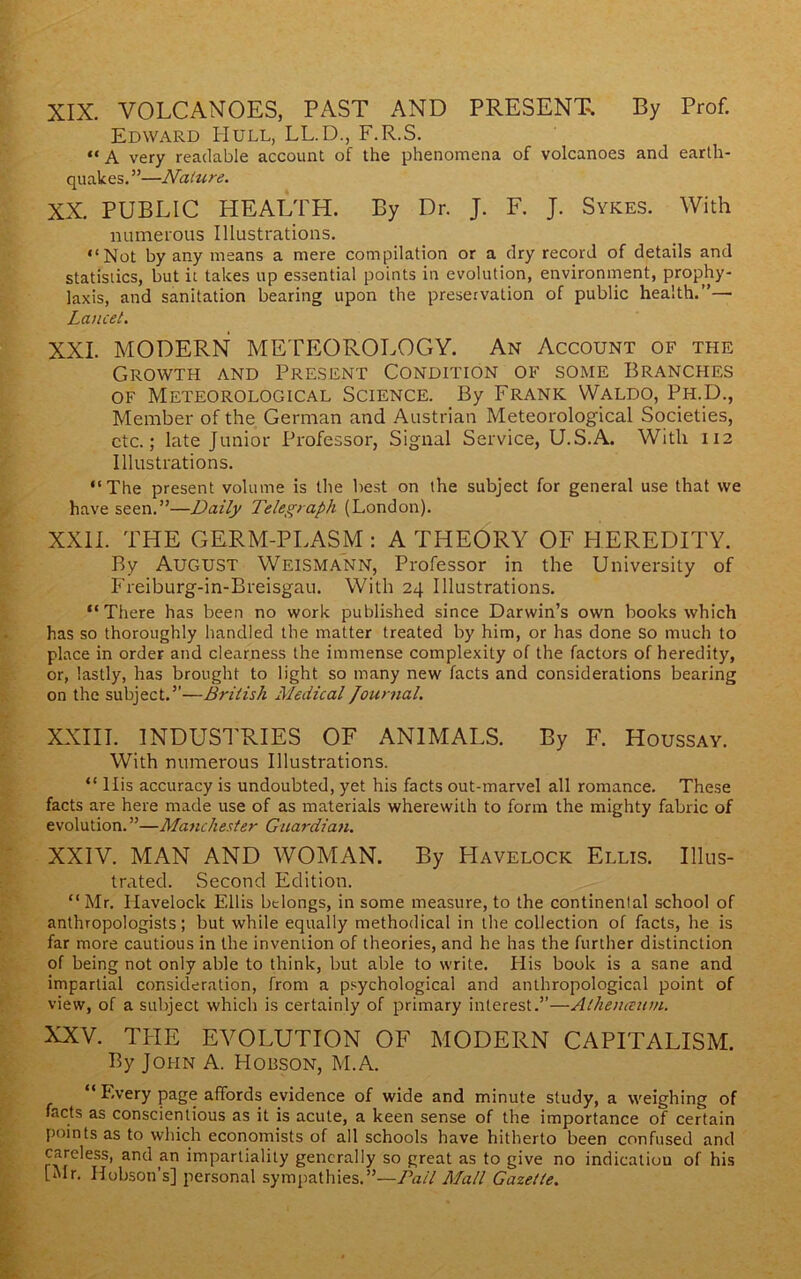 XIX. VOLCANOES, PAST AND PRESENT. By Prof. Edward Hull, LL.D., F.R.S. “A very readable account of the phenomena of volcanoes and earth- quakes.”—Nahire. XX. PUBLIC HEALTH. By Dr. J. F. J. Sykes. With numerous Illustrations. “Not by any means a mere compilation or a dry record of details and statistics, but it takes up essential points in evolution, environment, prophy- laxis, and sanitation bearing upon the preservation of public health.”— Lancet. XXL MODERN METEOROLOGY. An Account of the Growth and Present Condition of some Branches OF Meteorological Science. By Frank Waldo, Ph.D., Member of the German and Austrian Meteorological Societies, etc.; late Junior Professor, Signal Service, U.S.A. With 112 Illustrations. “The present volume is the best on the subject for general use that we have seen.”—Daily Telegraph (London). XXII. THE GERM-PLASM : A THEORY OF HEREDITY. By August Weismann, Professor in the University of Freiburg-in-Breisgau. With 24 Illustrations. “There has been no work published since Darwin’s own books which has so thoroughly handled the matter treated by him, or has done so much to place in order and clearness the immense complexity of the factors of heredity, or, lastly, has brought to light so many new facts and considerations bearing on the subject.”—British Medical Journal. XXIII. INDUSTRIES OF ANIMALS. By F. Houssay. With numerous Illustrations. “ llis accuracy is undoubted, yet his facts out-marvel all romance. These facts are here made use of as materials wherewith to form the mighty fabric of evolution. ”—Manchester Guardian. XXIV. MAN AND WOMAN. By Havelock Ellis. Illus- trated. Second Edition. “Mr. Havelock Ellis belongs, in some measure, to the continental school of anthropologists; but while equally methodical in the collection of facts, he is far more cautious in the invention of theories, and he has the further distinction of being not only able to think, but able to write. His book is a sane and impartial consideration, from a p.^ychological and anthropological point of view, of a subject which is certainly of primary interest.”—Alhenceum. XXV. TPIE evolution of modern CAPITALISM. By John A. Hobson, M.A. “ F.very page affords evidence of wide and minute study, a weighing of facts as conscientious as it is acute, a keen sense of the importance of certain points as to which economists of alt schools have hitherto been confused and careless, and an impartiality generally so great as to give no indication of his [Mr. Hobson’s] personal sympathies.”—Pail Mall Gazette.