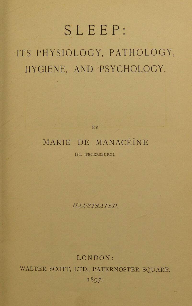 SLEEP; ITS PHYSIOLOGY, PATHOLOGY, HYGIENE, AND PSYCHOLOGY. BY MARIE DE MANACEINE (ST. PETERSBURG). ILLUSTRATED. LONDON: WALTER SCOTT, LTD., PATERNOSTER SQUARE. 1897.
