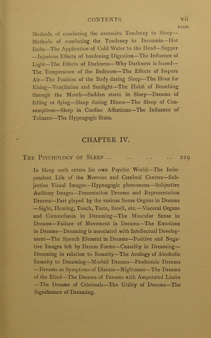 PAGE Methods of combating the excessive Tendency to Sleep— Methods of combating the Tendency to Insomnia—Hot baths—The Application of Cold Water to the Head—Supper —Injurious Effects of burdening Digestion—The Influence of Light—The Effects of Darkness—Why Darkness is feared— The Temperature of the Bedroom—The Effects of Impure Air—The Position of the Body during Sleep—The Hour for Rising—Ventilation and Sunlight—The Habit of Breathing through the Mouth—Sudden starts in Sleep—Dreams of falling or flying—Sleep during Illness—The Sleep of Con- sumptives—Sleep in Cardiac Affections—The Influence of Tobacco—The Hypnagogic State. CHAPTER IV. The Psychology of Sleep ... 229 In Sleep each enters his own Psychic World—The Inde- pendent Life of the Nervous and Cerebral Centres—Sub- jective Visual Images—Hypnagogic phenomena—Subjective Auditory Images—Presentation Dreams and Representation Dreams—Part played by the various Sense Organs in Dreams —Sight, Blearing, Touch, Taste, Smell, etc.—Visceral Organs and Coensesthesia in Dreaming—The Muscular Sense in Dreams—Failure of Movement in Dreams—The Emotions in Dreams—Dreaming is associated with Intellectual Develop- ment—The Speech Element in Dreams—Positive and Nega- tive Images left by Dream Forms—Causality in Dreaming— Dreaming in relation to Insanity—The Analogy of Alcoholic Insanity to Dreaming—Morbid Dreams—Prodromic Dreams —Dreams as Symptoms of Disease—Nightmare—The Dreams of the Blind—The Dreams of Persons with Amputated Limbs —The Dreams of Criminals—The Utility of Dreams—The Significance of Dreaming.