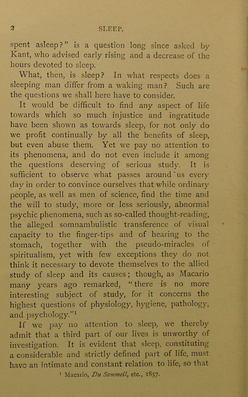 spent asleep ? ” is a question long since asked by Kant, who advised early rising and a decrease of the hours devoted to sleep. What, then, is sleep? In what respects does a sleeping man differ from a waking man? Such are the questions we shall here have to consider. It would be difficult to find any aspect of life towards which so much injustice and ingratitude have been shown as towards sleep, for not only do we profit continually by all the benefits of sleep, but even abuse them. Yet we pay no attention to its phenomena, and do not even include it among the questions deserving of serious study. It is sufficient to observe what passes around'us every day in order to convince ourselves that while ordinary people, as well as men of science, find the time and the will to study, more or less seriously, abnormal psychic phenomena, such as so-called thought-reading, the alleged somnambulistic transference of visual capacity to the finger-tips and of hearing to the stomach, together with the pseudo-miracles of spiritualism, yet with few exceptions they do not think it necessary to devote themselves to the allied study of sleep and its causes; though, as Macario many years ago remarked, “ there is no more interesting subject of study, for it concerns the highest questions of physiology, hygiene, patholog}’, and psychology.”^ If we pay no attention to sleep, we thereby admit that a third part of our lives is unworthy of investigation. It is evident that sleep, constituting a considerable and strictly defined part of life, must have an intimate and constant relation to life, so that ^ Macario, Du Sommeil, etc., 1857.