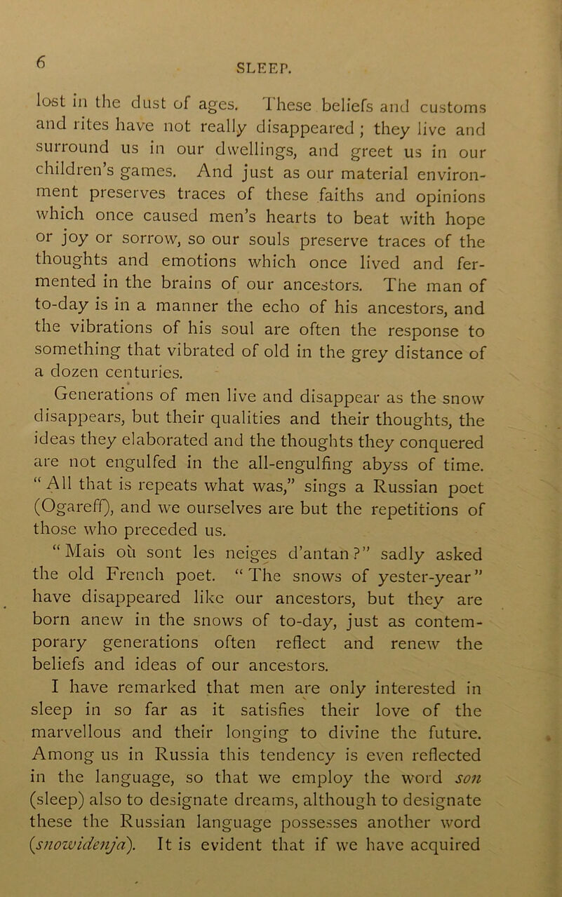 SLEEP. lost ill the dust of ages. Ihese beliefs and customs and rites have not really disappeared ; they live and suiround us in our dwellings, and greet us in our children s games. And just as our material environ- ment preserves traces of these faiths and opinions which once caused men’s hearts to beat with hope or joy or sorrow, so our souls preserve traces of the thoughts and emotions which once lived and fer- mented in the brains of our ancestors. The man of to-day is in a manner the echo of his ancestors, and the vibrations of his soul are often the response to something that vibrated of old in the grey distance of a dozen centuries. Generations of men live and disappear as the snow disappears, but their qualities and their thoughts, the ideas they elaborated and the thoughts they conquered are not engulfed in the all-engulfing abyss of time. “All that is repeats what was,” sings a Russian poet (OgarefQ, and we ourselves are but the repetitions of those who preceded us. “ Mais oil sont les neiges d’antan?” sadly asked the old French poet. “The snows of yester-year” have disappeared like our ancestors, but they are born anew in the snows of to-day, just as contem- porary generations often reflect and renew the beliefs and ideas of our ancestors. I have remarked that men are only interested in sleep in so far as it satisfies their love of the marvellous and their longing to divine the future. Among us in Russia this tendency is even reflected in the language, so that we employ the word son (sleep) also to designate dreams, although to designate these the Russian language possesses another word {snoividenja). It is evident that if we have acquired