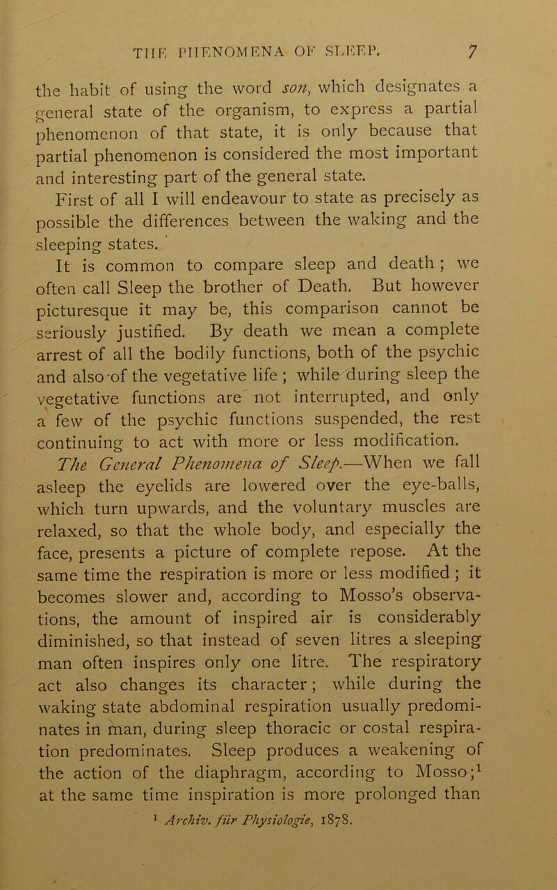 the habit of using the word son, which designates a general state of the organism, to express a partial phenomenon of that state, it is only because that partial phenomenon is considered the most important and interesting part of the general state. First of all I will endeavour to state as precisely as possible the differences between the waking and the sleeping states. ‘ It is common to compare sleep and death; we often call Sleep the brother of Death. But however picturesque it may be, this comparison cannot be seriously justified. By death we mean a complete arrest of all the bodily functions, both of the psychic and also-of the vegetative life ; while during sleep the vegetative functions are' not interrupted, and only a few of the psychic functions suspended, the rest continuing to act with more or less modification. The General Phenomena of Sleep.—When we fall asleep the eyelids are lowered over the eye-balls, which turn upwards, and the voluntary muscles are relaxed, so that the whole body, and especially the face, presents a picture of complete repose. At the same time the respiration is more or less modified ; it becomes slower and, according to Mosso’s observa- tions, the amount of inspired air is considerably diminished, so that instead of seven litres a sleeping man often inspires only one litre. The respiratory act also changes its character; while during the waking state abdominal respiration usually predomi- nates in man, during sleep thoracic or costal respira- tion predominates. Sleep produces a weakening of the action of the diaphragm, according to Mosso;^ at the same time inspiration is more prolonged than ^ Archiv, fiir Physiologie, 1878.