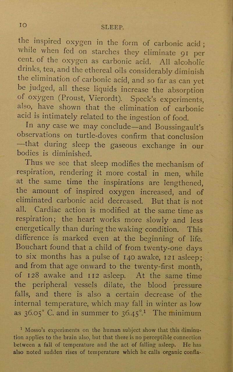 the inspired oxygen in the form of carbonic acid ; while when fed on starches they eliminate gi per cent, of the oxygen as carbonic acid. All alcoholic chinks, tea, and the ethereal oils considerably diminish the elimination of carbonic acid, and so far as can yet be judged, all these liquids increase the absorption of oxygen (Proust, Vierordt). Speck’s experiments, also, have shown that the elimination of carbonic acid is intimately related to the ingestion of food. In any case we may conclude—and Boussingault’s observations on turtle-doves confirm that conclusion that during sleep the gaseous exchange in our bodies is diminished. Thus we see that sleep modifies the mechanism of respiration, rendering it more costal in men, while at the same time the inspirations are lengthened, the amount of inspired oxygen increased, and of eliminated carbonic acid decreased. But that is not all. Cardiac action is modified at the same time as respiration; the heart works more slowly and less energetically than during the waking condition. This difference is marked even at the beginning of life. Bouchart found that a child of from twenty-one days to six months has a pulse of 140 awake, 121 asleep; and from that age onward to the twenty-first month, of 128 awake and 112 asleep. At the same time the peripheral vessels dilate, the blood pressure falls, and there is also a certain decrease of the internal temperature, which may fall in winter as low as 36.05° C. and in summer to 36.45°.^ The minimum ’ Mosso’s experiments on the human subject show that this diminu- tion applies to the brain also, but that there is no perceptible connection between a fall of temperature and the act of falling asleep. He has also noted sudden rises of temperature which he calls organic confla-