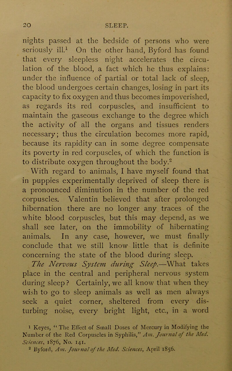 nights passed at the bedside of persons who were seriously On the other hand, Byford has found that every sleepless night accelerates the circu- lation of the blood, a fact which he thus explains: under the influence of partial or total lack of sleep, the blood undergoes certain changes, losing in part its capacity to fix oxygen and thus becomes impoverished, as regards its red corpuscles, and insufficient to maintain the gaseous exchange to the degree which the activity of all the organs and tissues renders necessary; thus the circulation becomes more rapid, because its rapidity can in some degree compensate its poverty in red corpuscles, of which the function is to distribute oxygen throughout the body.^ With regard to animals, I have myself found that in puppies experimentally deprived of sleep there is a pronounced diminution in the number of the red corpuscles. Valentin believed that after prolonged hibernation there are no longer any traces of the white blood corpuscles, but this may depend, as we shall see later, on the immobility of hibernating animals. In any case, however, we must finally conclude that we still know little that is definite concerning the state of the blood during sleep. The Nervous System diLring Sleep.—What takes place in the central and peripheral nervous system during sleep ? Certainly, we all know that when they wish to go to sleep animals as well as men always seek a quiet corner, sheltered from every dis- turbing noise, every bright light, etc., in a word 1 Keyes, “ The Effect of Small Doses of Mercury in Modifying the Number of the Red Corpuscles in Syphilis,” Am. Journal of the Med. Sciences, 1876, No. 141. ^ Ryford, Am. Jottrnal of the Med. Sciences, April 1856.