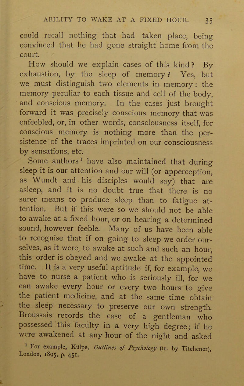 could recall nothing that had taken place, being convinced that he had gone straight home from the court. How should we explain cases of this kind ? By- exhaustion, by the sleep of memory ? Yes, but we must distinguish two elements in memory: the memory peculiar to each tissue and cell of the body, and conscious memory. In the cases just brought forward it was precisely conscious memory that was enfeebled, or, in other words, consciousness itself, for conscious memory is nothing more than the per- sistence of the traces imprinted on our consciousness by sensations, etc. Some authors^ have also maintained that during sleep it is our attention and our will (or apperception, as Wundt and his disciples would say) that are asleep, and it is no doubt true that there is no surer means to produce sleep than to fatigue at- tention. But if this were so we should not be able to awake at a fixed hour, or on hearing a determined sound, however feeble. Many of us have been able to recognise that if on going to sleep we order our- selves, as it were, to awake at such and such an hour, this order is obeyed and we awake at the appointed time. It is a very useful aptitude if, for example, we have to nurse a patient who is seriously ill, for we can awake every hour or every two hours to give the patient medicine, and at the same time obtain the sleep necessary to preserve our own strength. Broussais records the case of a gentleman who possessed this faculty in a very high degree; if he were awakened at any hour of the night and asked For example, Kiilpe, Ouiltnes of Psychology (tr. by Titchener), London, 1895, P- 45 n