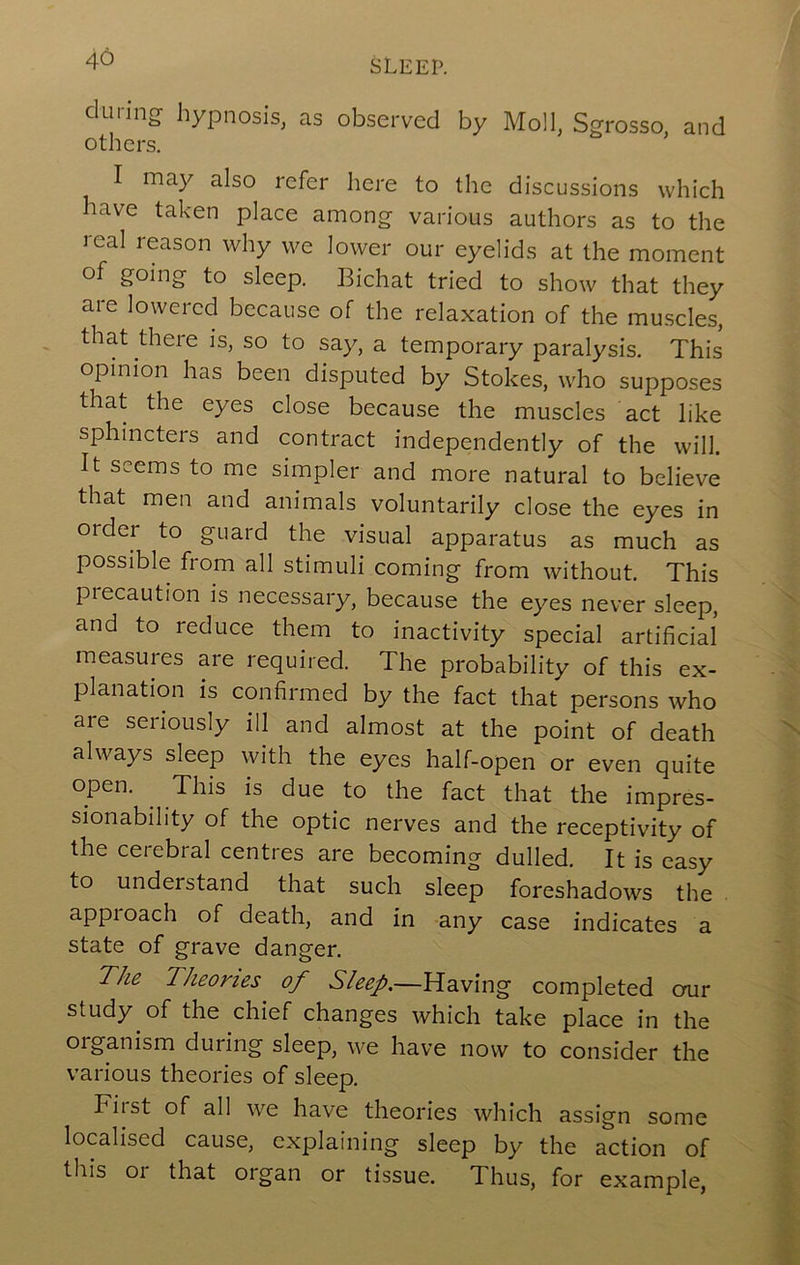 during hypnosis, as observed by Moll, Sgrosso, and I may also refer here to the discussions which have taken place among- various authors as to the leal reason why we lower our eyelids at the moment of going to sleep. Bichat tried to show that they aie lowered because of the relaxation of the muscles, that there is, so to say, a temporary paralysis. This opinion has been disputed by Stokes, who supposes that the eyes close because the muscles act like sphincters and contract independently of the will. It seems to me simpler and more natural to believe that men and animals voluntarily close the eyes in order to guard the visual apparatus as much as possible from all stimuli coming from without. This precaution is necessary, because the eyes never sleep, and to reduce them to inactivity special artificial measures are required. The probability of this ex- planation is confirmed by the fact that persons who are seriously ill and almost at the point of death always sleep with the eyes half-open or even quite open. This is due to the fact that the impres- sionability of the optic nerves and the receptivity of the cerebral centres are becoming dulled. It is easy to understand that such sleep foreshadows the approach of death, and in -any case indicates a state of grave danger. The Theories of Sleep.—Having completed crur study of the chief changes which take place in the organism during sleep, we have now to consider the various theories of sleep. First of all we have theories which assign some localised cause, explaining sleep by the action of this or that organ or tissue. Thus, for example.