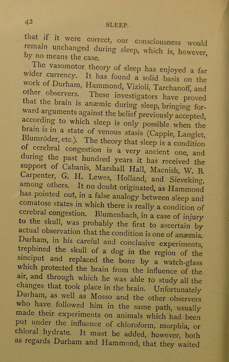 SLEEP. that if it were correct, our consciousness would remain unchanged during sleep, which is, however by no means the case. ’ The vasomotor theory of sleep has enjoyed a far wider eurrency. It has found a solid basis on the ork of Durham, Hammond, Vizioli, Tarchanoff, and thJ\h investigators have proved hat the brain is anaemic during sleep, bringing for- war arguments against the belief previously accepted according to which sleep is only possible when the ram is in a state of venous stasis (Cappie, Langlet, Blumroder etc.). The theory that sleep is a condLn of cerebral congestion is a very ancient one, and during the past hundred years it has received the support of Cabanis, Marshall Hall, Macnish, W. B. Carpenter, G. H. Lewes, Holland, and Sieveking among others. It no doubt originated, as Hammond as pointed out, in a false analogy between sleep and comatose states in which there is really a condition of cerebral congestion. Blumenbach, in a case of injury to the skull, was probably the first to ascertain by actual observadon that the condition is one of ansemia. urham m his careful and conclusive experiments, trephined the skull of a dog in the region of the sin a put and replaced the bone by a watch-glass which protected the brain from the influence of the air, and through which he was able to study all the Ranges that took place in the brain. Unfortunately Durham, as well as Mosso and the other observers who have followed him in the same path, usually made their experiments on animals which had been put under the influence of chloroform, morphia, or c oral hydrate. It must be added, however, both as regards Durham and Hammond, that they waited