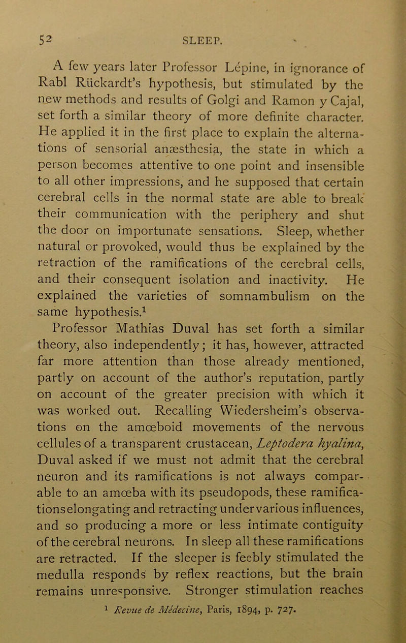 A few years later Professor Lepine, in ignorance of Rabl Rlickardt’s hypothesis, but stimulated by the new methods and results of Golgi and Ramon y Cajal, set forth a similar theory of more definite character. He applied it in the first place to explain the alterna- tions of sensorial anaesthesia, the state in which a person becomes attentive to one point and insensible to all other impressions, and he supposed that certain cerebral cells in the normal state are able to break' their communication with the periphery and shut the door on importunate sensations. Sleep, whether natural or provoked, would thus be explained by the retraction of the ramifications of the cerebral cells, and their consequent isolation and inactivity. He explained the varieties of somnambulism on the same hypothesis.^ Professor Mathias Duval has set forth a similar theory, also independently; it has, however, attracted far more attention than those already mentioned, partly on account of the author’s reputation, partly on account of the greater precision with which it was worked out. Recalling Wiedersheim’s observa- tions on the amoeboid movements of the nervous cellules of a transparent crustacean, Leptodera hyalina, Duval asked if we must not admit that the cerebral neuron and its ramifications is not always compar- able to an amoeba with its pseudopods, these ramifica- tionselongating and retracting undervarious influences, and so producing a more or less intimate contiguity of the cerebral neurons. In sleep all these ramifications are retracted. If the sleeper is feebly stimulated the medulla responds by reflex reactions, but the brain remains unre'^ponsive. Stronger stimulation reaches ^ Revue de Medecine, Paris, 1894, p. 727*