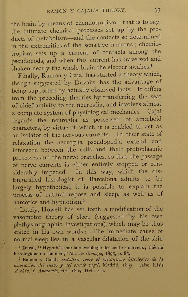 the brain by means of chemiotropism—that is to say, the intimate chemical processes set up by the pro- ducts of metabolism^and the contacts so determined in the extremities of the sensitive neurons ; chemio- tropism sets up a current of contacts among the pseudopods, and when this current has traversed and shaken nearly the whole brain the sleeper awakes.^ Finally, Ramon y Cajal has started a theory which, though suggested by Duval’s, has the advantage of being supported by actually observed facts. It differs from the preceding theories by transferring the seat of chief activity to the neuroglia, and involves almost a complete system of physiological mechanics. Cajal regards the neuroglia as possessed of amoeboid characters, by virtue of which it is enabled to act as an isolator of the nervous currents. In their state of relaxation the neuroglia pseudopodia extend and intervene between the cells and their protoplasmic processes and the nerve branches, so that the passage of nerve currents is either entirely stopped or con- siderably impeded. In this way, which the dis- tinguished histologist of Barcelona admits to be largely hypothetical, it is possible to explain the process of natural repose and sleep, as welt as of narcotics and hypnotism.^ Lately, Howell has set forth a modification of the vasomotor theory of sleep (suggested by his own plethysmographic investigations), which may be thus stated in his own words;—The immediate cause of normal sleep lies in a vascular dilatation of the skin ^ Duval, “ Hypothese sur la physiologie des centres nerveux; theorie histologique du sommeil,” Soc. de Biologic, 1895, p. 85. ^ Ramon y Cajal, Hipotesis sobre el mecanismo hisiologico de la associacion del suevo y del eslado vigil, Madrid, 1895. Also His’s Archiv. f. Anatomic, etc., 1895, Heft. 4-6.