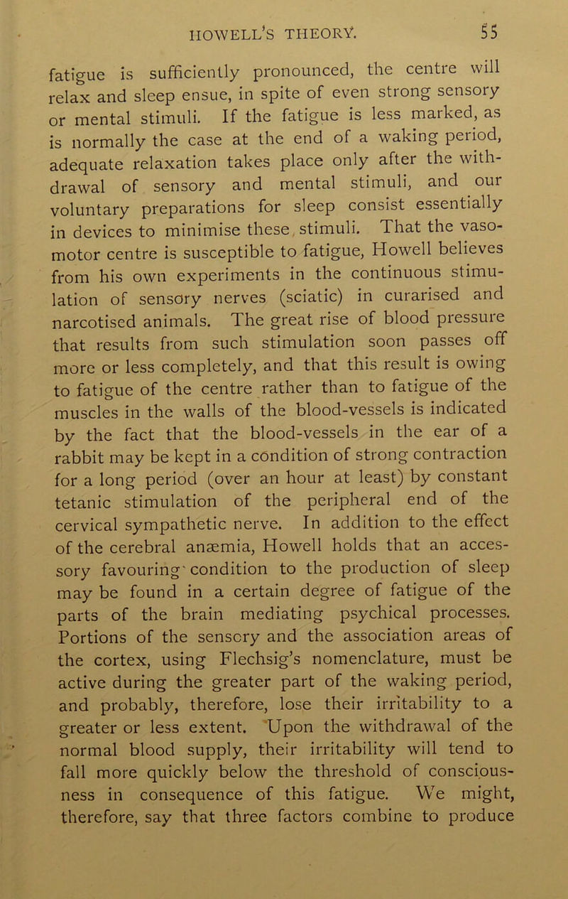 fatigue is sufficiently pronounced, the centre will relax and sleep ensue, in spite of even strong sensory or mental stimuli. If the fatigue is less marked, as is normally the case at the end of a waking period, adequate relaxation takes place only after the with- drawal of sensory and mental stimuli, and our voluntary preparations for sleep consist essentially in devices to minimise these, stimuli. That the vaso- motor centre is susceptible to fatigue, Howell believes from his own experiments in the continuous stimu- lation of sensory nerves (sciatic) in curarised and narcotised animals. The great rise of blood piessuie that results from such stimulation soon passes off more or less completely, and that this result is owing to fatigue of the centre rather than to fatigue of the muscles in the walls of the blood-vessels is indicated by the fact that the blood-vessels in the ear of a rabbit may be kept in a condition of strong contraction for a long period (over an hour at least) by constant tetanic stimulation of the peripheral end of the cervical sympathetic nerve. In addition to the effect of the cerebral anaemia, Howell holds that an acces- sory favouring'condition to the production of sleep may be found in a certain degree of fatigue of the parts of the brain mediating psychical processes. Portions of the sensory and the association areas of the cortex, using Flechsig’s nomenclature, must be active during the greater part of the waking period, and probably, therefore, lose their irritability to a greater or less extent. ‘Upon the withdrawal of the normal blood supply, their irritability will tend to fall more quickly below the threshold of conscious- ness in consequence of this fatigue. We might, therefore, say that three factors combine to produce