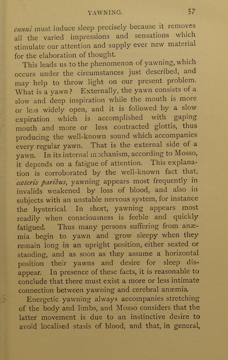 ennui must induce sleep precisely because^ it removes all the varied impressions and sensations which stimulate our attention and supply ever new material for the elaboration of thought. This leads us to the phenomenon of yawning, which occurs under the circumstances just described, and may help to throw light on our present problem. What is a yawn ? Externally, the yawn consists of a slow and deep inspiration while the mouth is more or less widely open, and it is followed by a slow expiration which is accomplished with gaping mouth and more or less contracted glottis, thus producing the well-known sound which accompanies every regular yawn. That is the external side of a yawn. In its internal mechanism, according to Mosso, it depends on a fatigue of attention. This explana- tion is corroborated by the well-known fact that, cceteris paribus, yawning appears most frequently in invalids weakened by loss of blood, and also in subjects with an unstable nervous system, for instance the hysterical. In short, yawning appears most readily when consciousness is feeble and quickly fatigued. Thus many persons suffering from anae- mia begin to yawn and grow sleepy when they remain long in an upright position, either seated or standing, and as soon as they assume a horizontal position their yawns and desire for sleep dis- appear. In presence of these facts, it is reasonable to conclude that there must exist a more or less intimate connection between yawning and cerebral anosmia. Energetic yawning always accompanies stretching of the body and limbs, and Mosso considers that the latter movement is due to an instinctive desire to avoid localised stasis of blood, and that, in general,