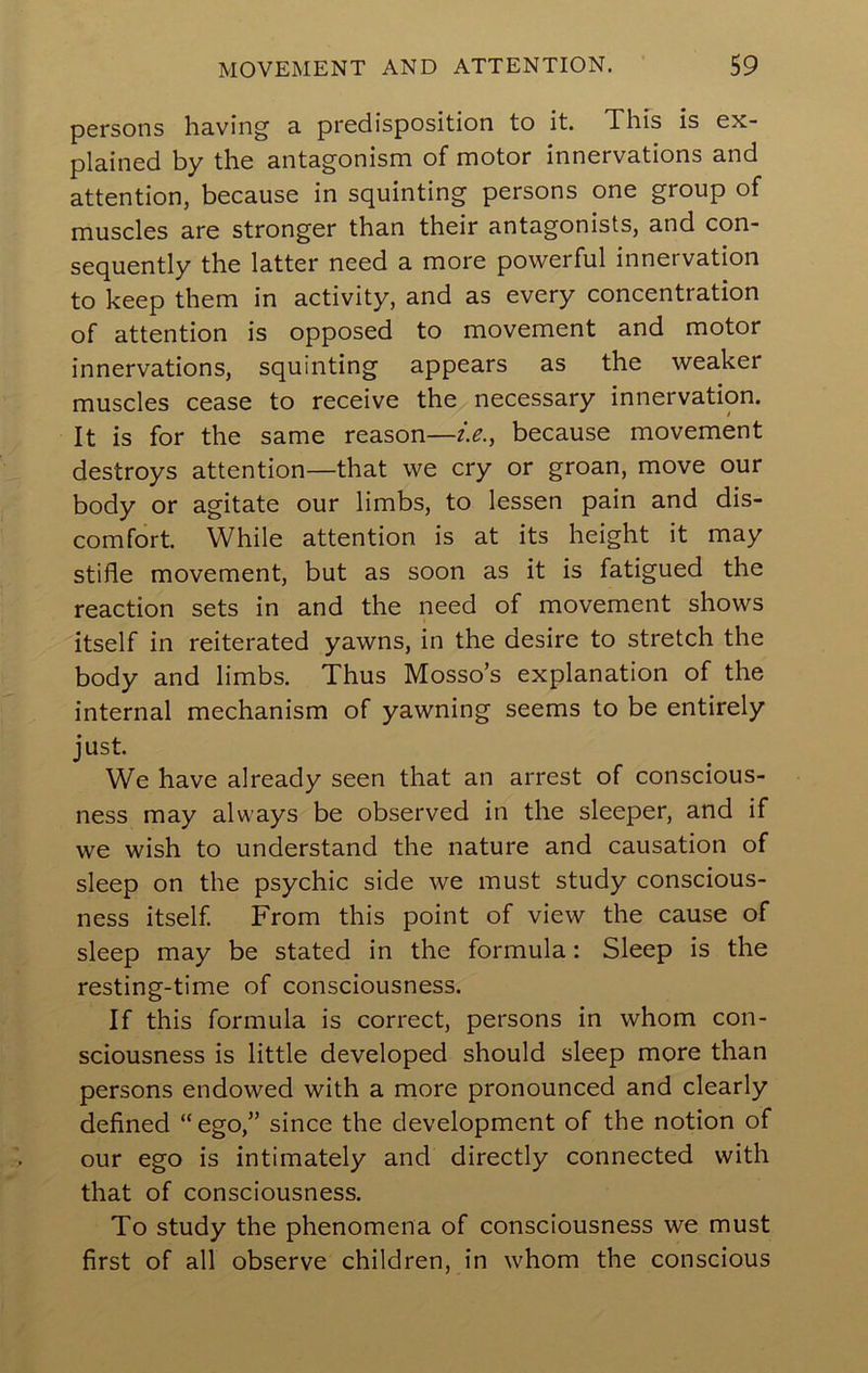 persons having a predisposition to it. This is ex- plained by the antagonism of motor innervations and attention, because in squinting persons one group of muscles are stronger than their antagonists, and con- sequently the latter need a more powerful innervation to keep them in activity, and as every concentration of attention is opposed to movement and motor innervations, squinting appears as the weaker muscles cease to receive the necessary innervation. It is for the same reason—i.e., because movement destroys attention—that we cry or groan, move our body or agitate our limbs, to lessen pain and dis- comfort While attention is at its height it may stifle movement, but as soon as it is fatigued the reaction sets in and the need of movement shows itself in reiterated yawns, in the desire to stretch the body and limbs. Thus Mosso’s explanation of the internal mechanism of yawning seems to be entirely just. We have already seen that an arrest of conscious- ness may always be observed in the sleeper, and if we wish to understand the nature and causation of sleep on the psychic side we must study conscious- ness itself. From this point of view the cause of sleep may be stated in the formula: Sleep is the resting-time of consciousness. If this formula is correct, persons in whom con- sciousness is little developed should sleep more than persons endowed with a more pronounced and clearly defined “ego,” since the development of the notion of our ego is intimately and directly connected with that of consciousness. To study the phenomena of consciousness we must first of all observe children, in whom the conscious