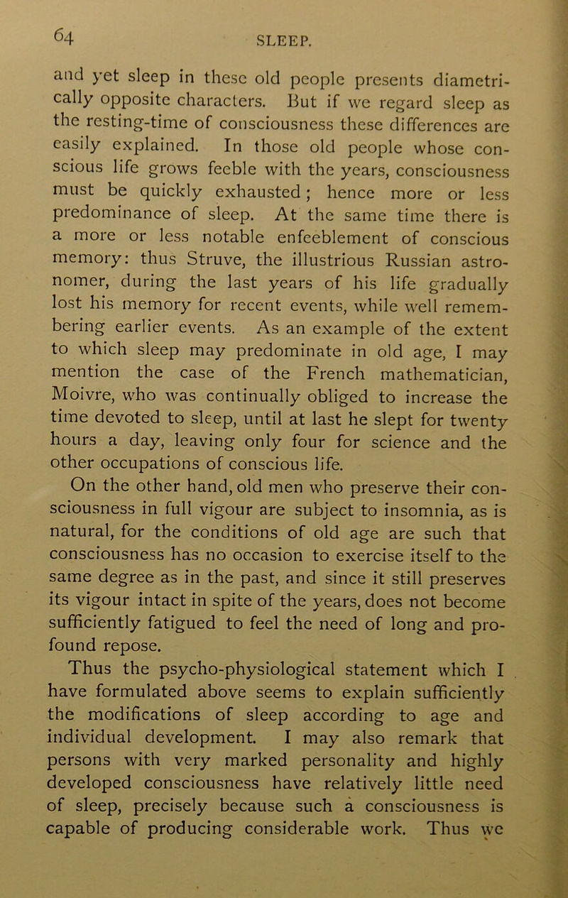 and yet sleep in these old people presents diametri- cally opposite characters. But if we regard sleep as the resting-time of consciousness these differences are easily explained. In those old people whose con- scious life grows feeble with the years, consciousness must be quickly exhausted; hence more or less predominance of sleep. At the same time there is a more or less notable enfeeblement of conscious memory; thus Struve, the illustrious Russian astro- nomer, during the last years of his life gradually lost his memory for recent events, while well remem- bering earlier events. As an example of the extent to which sleep may predominate in old age, I may mention the case of the French mathematician, Moivre, who was continually obliged to increase the time devoted to sleep, until at last he slept for twenty hours a day, leaving only four for science and the other occupations of conscious life. On the other hand, old men who preserve their con- sciousness in full vigour are subject to insomnia, as is natural, for the conditions of old age are such that consciousness has no occasion to exercise itself to the same degree as in the past, and since it still preserves its vigour intact in spite of the years, does not become sufficiently fatigued to feel the need of long and pro- found repose. Thus the psycho-physiological statement which I have formulated above seems to explain sufficiently the modifications of sleep according to age and individual development. I may also remark that persons with very marked personality and highly developed consciousness have relatively little need of sleep, precisely because such a consciousness is capable of producing considerable work. Thus \yc