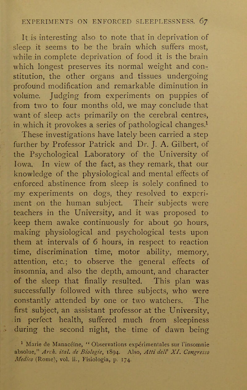 F.XPERIMENTS ON ENFORCED SLEEPLESSNESS. 6/ It is interesting also to note that in deprivation of sleep it seems to be the brain which suffers most, while m complete deprivation of food it is the brain which longest preserves its normal weight and con- stitution, the other organs and tissues undergoing profound modification and remarkable diminution in volume. Judging from experiments on puppies of from two to four months old, we may conclude that want of sleep acts primarily on the cerebral centres, in which it provokes a series of pathological changes.^ These investigations have lately been carried a step further by Professor Patrick and Dr. J. A. Gilbert, of the Psychological Laboratory of the University of Iowa. In view of the fact, as they remark, that our knowledge of the physiological and mental effects of enforced abstinence from sleep is solely confined to my experiments on dogs, they resolved to experi- ment on the human subject. Their subjects were teachers in the University, and it was proposed to keep them awake continuously for about 90 hours, making physiological and psychological tests upon them at intervals of 6 hours, in respect to reaction time, discrimination time, motor ability, memory, attention, etc.; to observe the general effects of insomnia, and also the depth, amount, and character of the sleep that finally resulted. This plan was successfully followed with three subjects, who were constantly attended by one or two watchers. The first subject, an assistant professor at the University, in perfect health, suffered much from sleepiness . during the second night, the time of dawn being ^ Marie de Manacefne, “ Observations exp.^rimentales sur I’insomnie absolue,” Ai'ch. ital. de Biologie, 1894. Also, Alii delP XI. Congresso Medico (Rome), vol. ii., P'isiologia, p. 174.