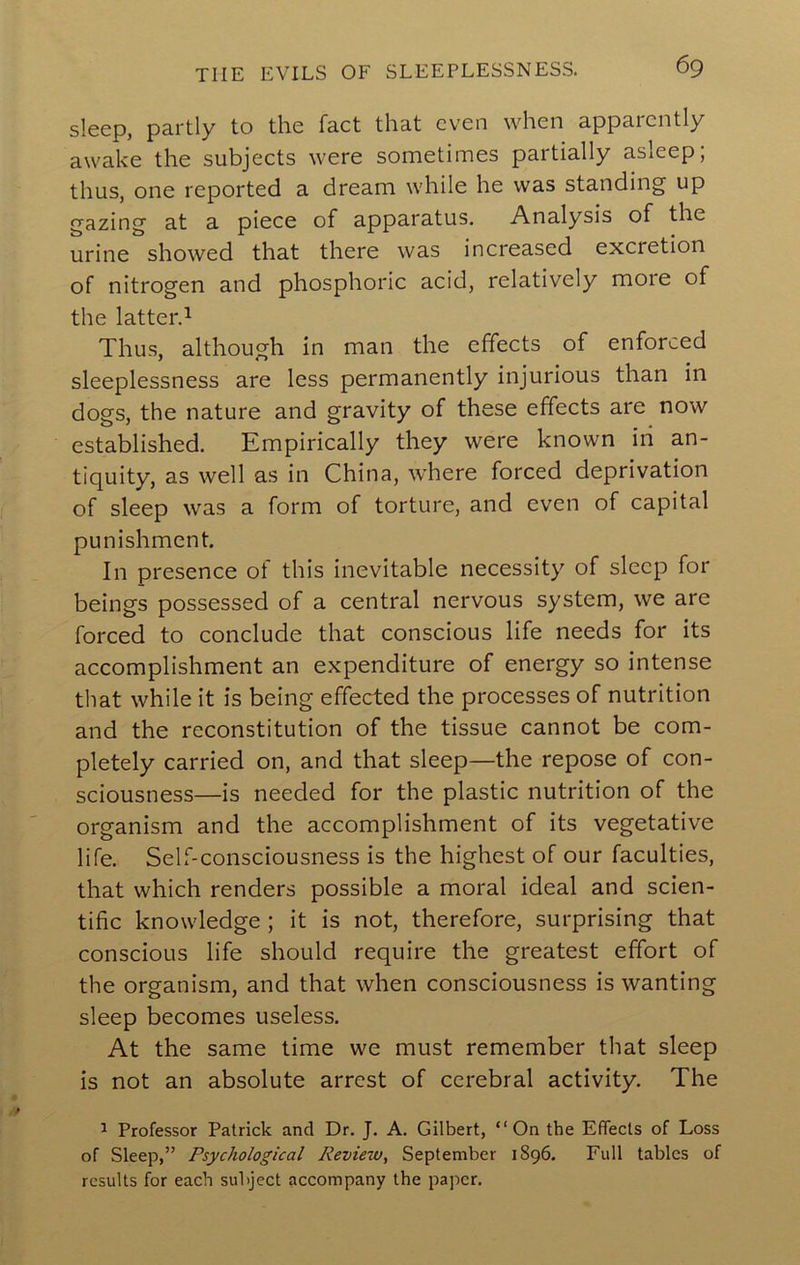 sleep, partly to the fact that even when apparently awake the subjects were sometimes partially asleep; thus, one reported a dream while he was standing up gazing at a piece of apparatus. Analysis of the urine showed that there was increased excretion of nitrogen and phosphoric acid, relatively more of the latter.^ Thus, although in man the effects of enforced sleeplessness are less permanently injurious than in dogs, the nature and gravity of these effects are now established. Empirically they were known iri an- tiquity, as well as in China, where forced deprivation of sleep was a form of torture, and even of capital punishment. In presence ot this inevitable necessity of sleep for beings possessed of a central nervous system, we are forced to conclude that conscious life needs for its accomplishment an expenditure of energy so intense that while it is being effected the processes of nutrition and the reconstitution of the tissue cannot be com- pletely carried on, and that sleep—the repose of con- sciousness—is needed for the plastic nutrition of the organism and the accomplishment of its vegetative life. Self-consciousness is the highest of our faculties, that which renders possible a moral ideal and scien- tific knowledge; it is not, therefore, surprising that conscious life should require the greatest effort of the organism, and that when consciousness is wanting sleep becomes useless. At the same time we must remember that sleep is not an absolute arrest of cerebral activity. The 1 Professor Patrick and Dr. J. A. Gilbert, “On the Effects of Loss of Sleep,” Psychological Review, September 1896. Full tables of results for each subject accompany the paper.