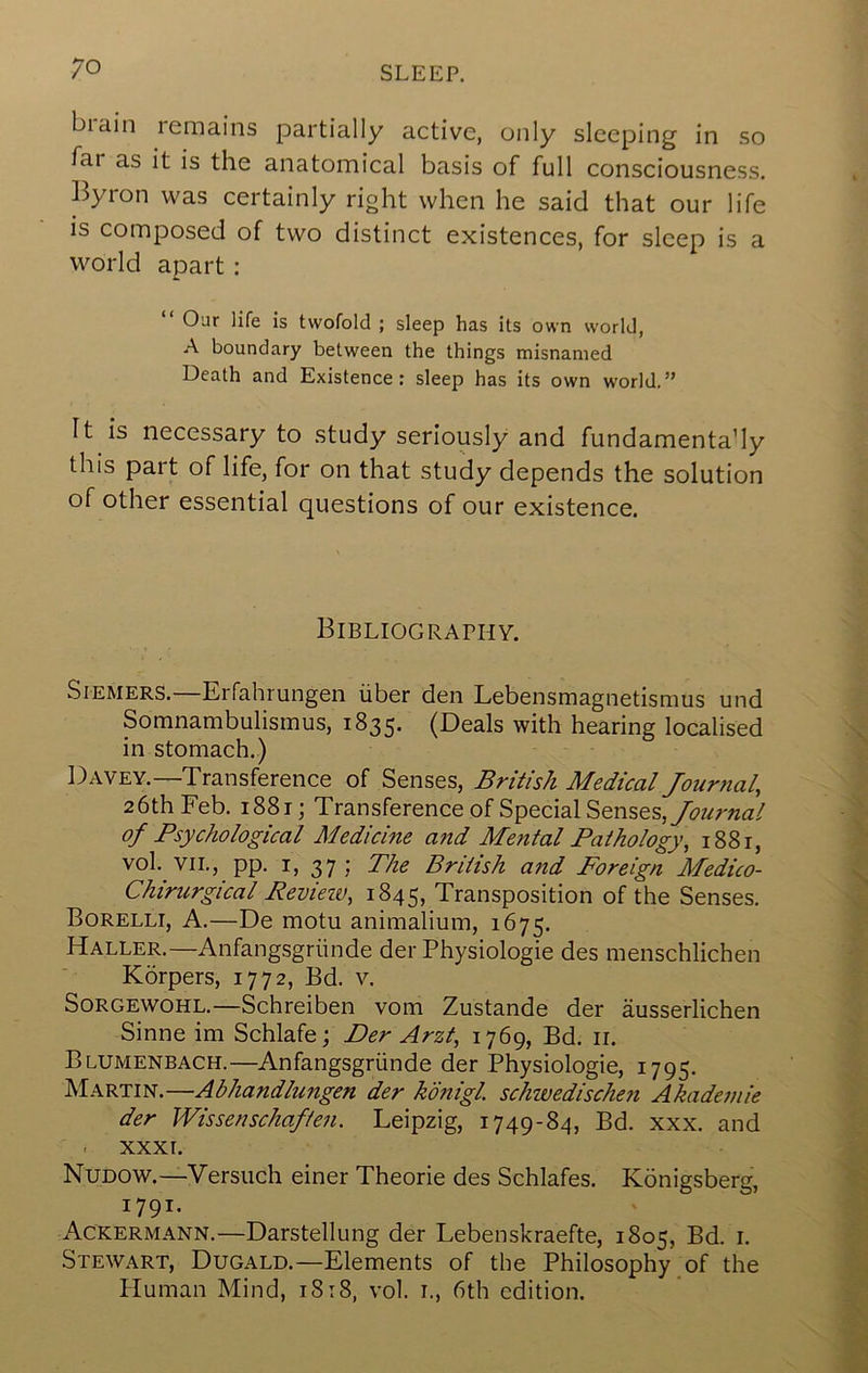 biain remains partially active, only sleeping in so far as it is the anatomical basis of full consciousness Byron was certainly right when he said that our life is composed of two distinct existences, for sleep is a world apart : “ Our life is twofold ; sleep has its own world, A boundary between the things misnamed Death and Existence: sleep has its own world.” It is necessary to study seriously and fundamenta’ly this part of life, for on that study depends the solution of other essential questions of our existence. Bibliography. wSiEMERS.—Erfahrungen iiber den Lebensmagnetismus und Somnambulismus, 1835. (Deals with hearing localised in stomach.) Davey.—Transference of Senses, British Medical Journal, 26th Feb. 1881; Transference of Special Senses, of Psychological Medicine and Mental Pathology, 1881, vol. VII., pp. I, 37; The British and Foreign Medico- Chirurgical Revieiv, 1845, Transposition of the Senses. Borelli, a.—De motu animalium, 1675. Haller.—Anfangsgriinde der Physiologie des menschlichen Korpers, 1772, Bd. v. Sorgewohl.—Schreiben vom Zustande der ausserlichen Sinne im Schlafe; Der Arzt, 1769, Bd. ii. Blumenbach.—Anfangsgriinde der Physiologie, 1795. Martin.—Abhandlungen der k'dnigl schwedischeti Akademie der Wissenschafien. Leipzig, 1749-84, Bd. xxx. and . XXXI. Nudow.—Versuch einer Theorie des Schlafes. Konigsberg, 1791. Ackermann.—Darstellung der Lebenskraefte, 1805, Bd. i. Stewart, Dugald.—Elements of the Philosophy of the Human Mind, 1818, vol. 1., 6th edition.