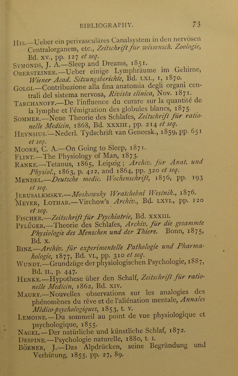 Ueber ein perivasculiires Canalsystem in den nervoscn ’ Centralorganem, etc., Zeitschrift fiir wissensch. Zoologie, Bd. XV., pp. 127 et seq. Symonds, J. a.—Sleep and Dreams, 1851. _ i - Obersteiner.—Ueber einige _ Lymphraume im Gehirne, Wiener Acad. Sitzutigsberichie, Bd. lxi., i, 1870.^ Golgi.—Contribuzione alia fina anatomia degli organi cen- tral! del sistema nervosa, Rivista c/inica, Nov. 1871. Tarchanoff.—De I’influence du curare sur la quantite de la lymphe et Femigration des globules blancs, 18 75' Sommer.—Neue Theorie des Schlafes, Zeitschrift fiir ratio- fielle Medicin, 1868, Bd. xxxiii., pp. 214 et seq. Heynsius.—Nederl. Tydschrift van Geneesk,, 1859, pp. 651 et seq. Moore, C. A.—On Going to Sleep, 1871. Flint.—The Physiology of Man, 1873. Ranke.—Tetanus, 1865, Leipzig; Archiv. fur Anat. und Physiol, 1863, p. 422, and 1864, pp. 320 et seq. Mendel.—Deutsche medic. JVochenschrift, 1876, pp. 193 . -7 Q C. Jerusalemsky.—Moskowsky Wratchebni Westnik., 1876. Meyer, Lothar.—Virchow’s Archiv., Bd. lxvl, pp. 120 et seq. P'iSCHER.— Zeitschrift fiir Psychiatric, Bd. xxxiii. Pfluger.—Theorie des Schlafes, Archiv. fiir die gesaninite Physiologic des Menschen und der Thiere. Bonn, 1875, Bd. X. . j -ni Binz.—Archiv. fur experinientelle Pathologic und Phainia- kologie, 1877, Bd. vi., pp. 31° Wundt.—Grundziige der physiologischen Psychologie, ib«7, Bd. II., p. 447. ^ . Henke.—Hypothese fiber den Schalf, Zeitschrift fiir ratio- nclle Mcdicin, 1862, Bd. xiv. Maury.—Nouvelles observations sur les analogies des phenombnes du reve et de Falienation mentale, Annales Aledico-psychologiques, 1853, t. v. ^ Lemoine.—Du sommeil au point de vue physiologique et psychologique, 1855. Nagel. — Der natiirliche und kiinstliche Schlaf, 1872. Despine.—Psychologie naturelle, 1880, t. i. Borner, j.—Das Alpdriicken, seine Begriindung und Verhiitung, 1855, pp. 27, 89.