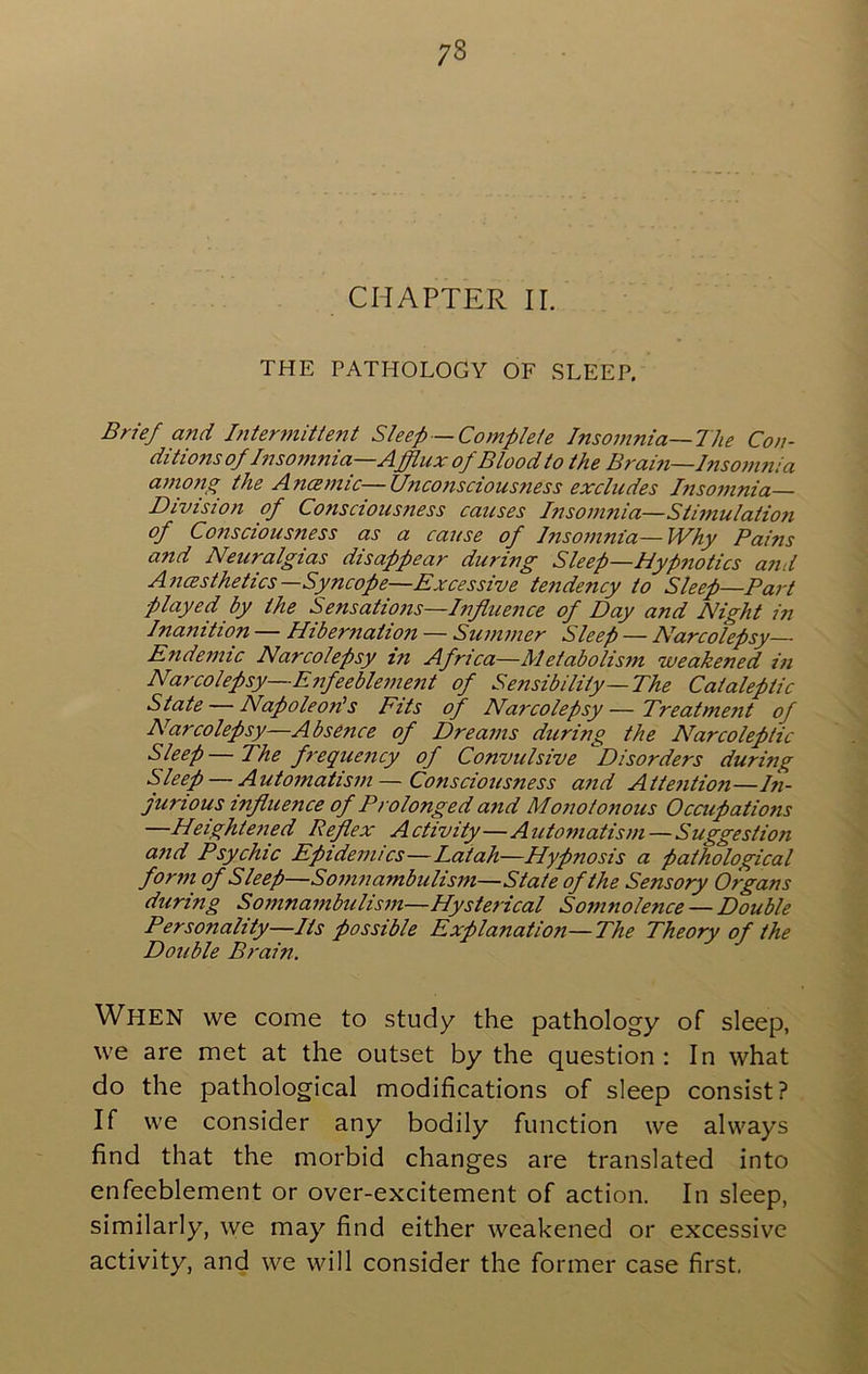 CHAPTER II. THE PATHOLOGY OF SLEEP. Brief and Interjnitient Sleep —Complete Insomnia—The Con- ditions of Inso7nnia—Afflux of Blood to the Bram—Insom7iia a77t07ig the AncB77tic—ll7ico7isciousness exclicdes Inso77inia— Division of Conscious7tess causes Inso77inia—Sti77tulation of Consciousness as a cause of lnso7)inia—Why Pains and Neuralgias disappear during Sleep—Hypnotics and A7UBsthetics—Syncope—Excessive tendency to Sleep—Pa7-t played, by the Sensati07is—Infitie7ice of Day and Night i7i Inanition — Hiber7iatio7t — Su77i77ier Sleep — Narcolepsy- Endemic Narcolepsy in Africa—Metabolis7n weakened in Narcolepsy—E7ifeeble77ie7tt of Sensibility—The Cataleptic State — Napoleon's Fits of Narcolepsy—Treatment of Narcolepsy—Absence of Dreams during the Narcoleptic Sleep—The f7'eque7icy of Convulsive Disorders during Sleep — Automatism — Consciousness a7id Atte7ition—hi- jurious influence of Prolonged and Monotonous Occupations —Heightened Reflex Activity—Automatism—Suggestion and Psychic Epidemics—Latah—Hypnosis a pathological form of Sleep—Somnambulism—State of the Sensory Organs during Somnambulism—Hysterical Somnolence —Double Personality—Its possible Explanation—The Theory of the Double Brain. When we come to study the pathology of sleep, we are met at the outset by the question : In what do the pathological modifications of sleep consist? If we consider any bodily function we always find that the morbid changes are translated into enfeeblement or over-excitement of action. In sleep, similarly, we may find either weakened or excessive activity, and we will consider the former case first.