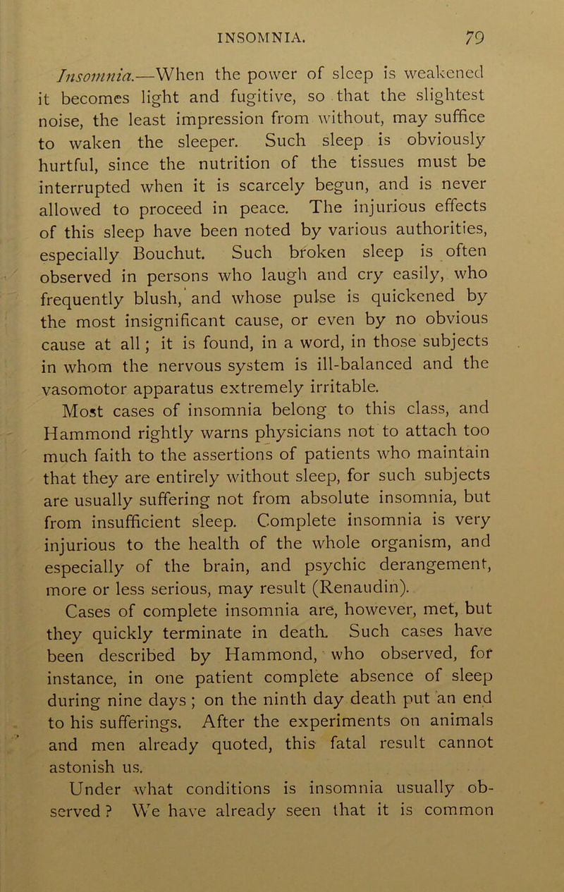 Insomnia.—When the power of sleep is weakened it becomes light and fugitive, so that the slightest noise, the least impression from without, may suffice to waken the sleeper. Such sleep is obviously hurtful, since the nutrition of the tissues must be interrupted when it is scarcely begun, and is never allowed to proceed in peace. The injurious effects of this sleep have been noted by various authorities, especially Bouchut. Such broken sleep is often observed in persons who laugh and cry easily, who frequently blush, and whose pulse is quickened by the most insignificant cause, or even by no obvious cause at all; it is found, in a word, in those subjects in whom the nervous system is ill-balanced and the vasomotor apparatus extremely irritable. Most cases of insomnia belong to this class, and Hammond rightly warns physicians not to attach too much faith to the assertions of patients who maintain that they are entirely without sleep, for such subjects are usually suffering not from absolute insomnia, but from insufficient sleep. Complete insomnia is very injurious to the health of the whole organism, and especially of the brain, and psychic derangement, more or less serious, may result (Renaudin). Cases of complete insomnia are, however, met, but they quickly terminate in deatK Such cases have been described by Hammond, who observed, for instance, in one patient complete absence of sleep during nine days; on the ninth day death put an end to his sufferings. After the experiments on animals and men already quoted, this fatal result cannot astonish us. Under what conditions is insomnia usually ob- served ? We have already seen that it is common