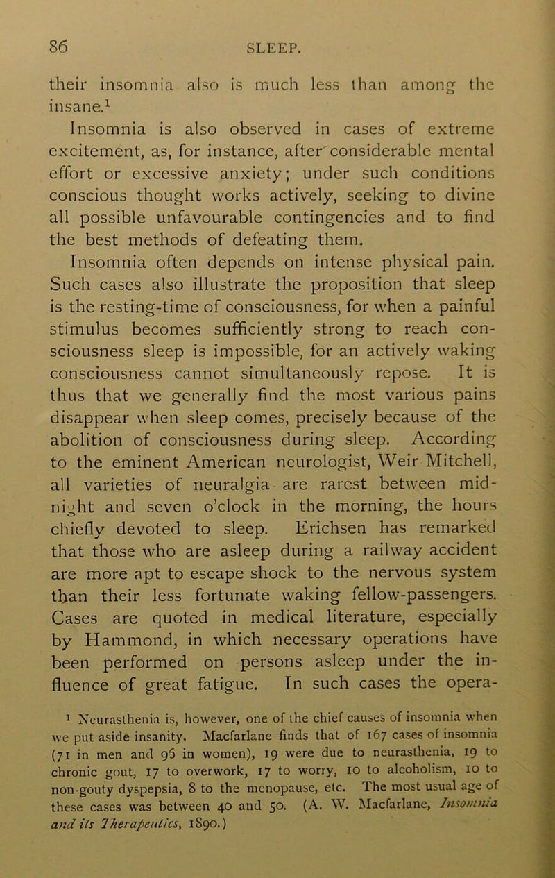 their insomnia also is much less than among the insane.^ Insomnia is also observed in cases of extreme excitement, as, for instance, after considerable mental effort or excessive anxiety; under such conditions conscious thought works actively, seeking to divine all possible unfavourable contingencies and to find the best methods of defeating them. Insomnia often depends on intense physical pain. Such cases also illustrate the proposition that sleep is the resting-time of consciousness, for when a painful stimulus becomes sufficiently strong to reach con- sciousness sleep is impossible, for an actively waking consciousness cannot simultaneously repose. It is thus that we generally find the most various pains disappear when sleep comes, precisely because of the abolition of consciousness during sleep. According to the eminent American neurologist, Weir Mitchell, all varieties of neuralgia are rarest between mid- night and seven o’clock in the morning, the hours chiefly devoted to sleep. Erichsen has remarked that those who are asleep during a railway accident are more apt to escape shock to the nervous system than their less fortunate waking fellow-passengers. Cases are quoted in medical literature, especially by Hammond, in which necessary operations have been performed on persons asleep under the in- fluence of great fatigue. In such cases the opera- 1 Neurasthenia is, however, one of the chief causes of insomnia when we put aside insanity. Macfarlane finds that of 167 cases of insomnia (71 in men and 96 in women), 19 were due to neurasthenia, 19 to chronic gout, 17 to overwork, 17 to worry, 10 to alcoholism, 10 to non-gouty dyspepsia, 8 to the menopause, etc. The most usual age of these cases was between 40 and 50- (-^* M^icfarlane, Insonuud and its 7he/ apeniics, 1S90.)