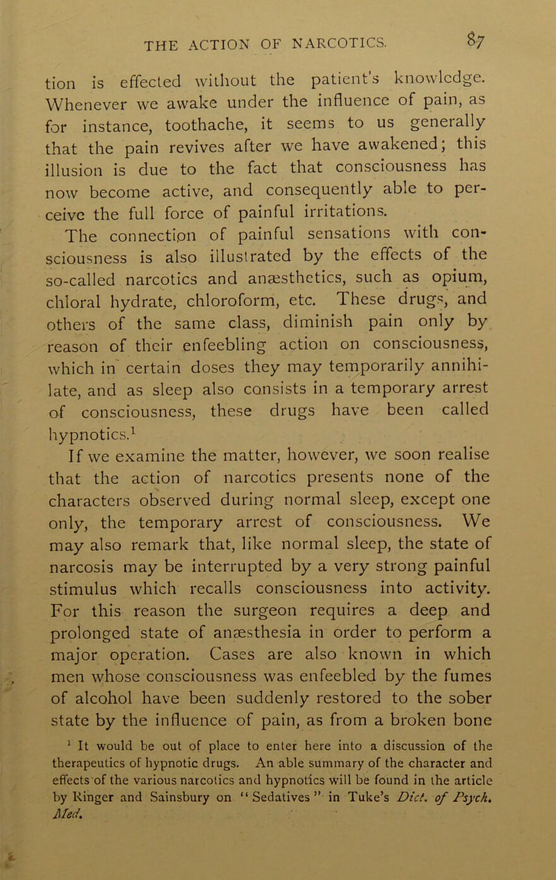 THE ACTION OF NARCOTICS. ^7 tion is effected without the patient's knowledge. Whenever we awake under the influence of pain, as for instance, toothache, it seems to us generally that the pain revives after we have awakened; this illusion is due to the fact that consciousness has now become active, and consequently able to per- ceive the full force of painful irritations. The connection of painful sensations with con- sciousness is also illustrated by the effects of the so-called narcotics and anaesthetics, such as opium, chloral hydrate, chloroform, etc. These drugs, and others of the same class, diminish pain only by reason of their enfeebling action on consciousness, which in' certain doses they may temporarily annihi- late, and as sleep also consists in a temporary arrest of consciousness, these drugs have been called hypnotics.^ If we examine the matter, however, we soon realise that the action of narcotics presents none of the characters observed during normal sleep, except one only, the temporary arrest of consciousness. We may also remark that, like normal sleep, the state of narcosis may be interrupted by a very strong painful stimulus which recalls consciousness into activity. For this reason the surgeon requires a deep and prolonged state of anaesthesia in order to perform a major operation. Cases are also known in which men whose consciousness was enfeebled by the fumes of alcohol have been suddenly restored to the sober state by the influence of pain, as from a broken bone ^ It would be out of place to enter here into a discussion of the therapeutics of hypnotic drugs. An able summary of the character and effects of the various narcotics and hypnotics will be found in the article by Ringer and Sainsbury on “ Sedatives ” in Tube’s Did. of Psych. Med.