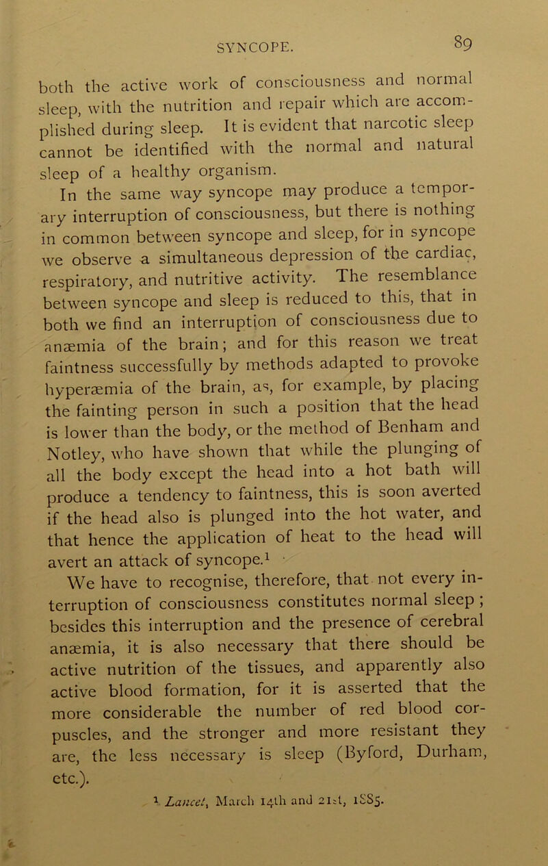 SYNCOPE. both the active work of consciousness and normal sleep, with the nutrition and repair which are accom- plished during sleep. It is evident that narcotic sleep cannot be identified with the normal and natuial sleep of a healthy organism. In the same way syncope may produce a tempor- ary interruption of consciousness, but there is nothing in common between syncope and sleep, for in syncope we observe a. simultaneous depression of the cardiac, respiratory, and nutritive activity. The resemblance between syncope and sleep is reduced to this, that in both we find an interruption of consciousness due to anaemia of the brain; and for this reason we treat faintness successfully by methods adapted to provoke hyperaemia of the brain, as, for example, by placing the fainting person in such a position that the head is lower than the body, or the method of Benham and Notley, who have shown that while the plunging of all the body except the head into a hot bath will produce a tendency to faintness, this is soon averted if the head also is plunged into the hot water, and that hence the application of heat to the head will avert an attack of syncope.^ We have to recognise, therefore, that not every in- terruption of consciousness constitutes noimal sleep , besides this interruption and the presence of cerebral anaemia, it is also necessary that there should be active nutrition of the tissues, and apparently also active blood formation, for it is asserted that the more considerable the number of red blood cor- puscles, and the stronger and more resistant they are, the less necessary is sleep (Byford, Durham, etc.). Lancet^ March 141I1 and 2i;l, itS5-