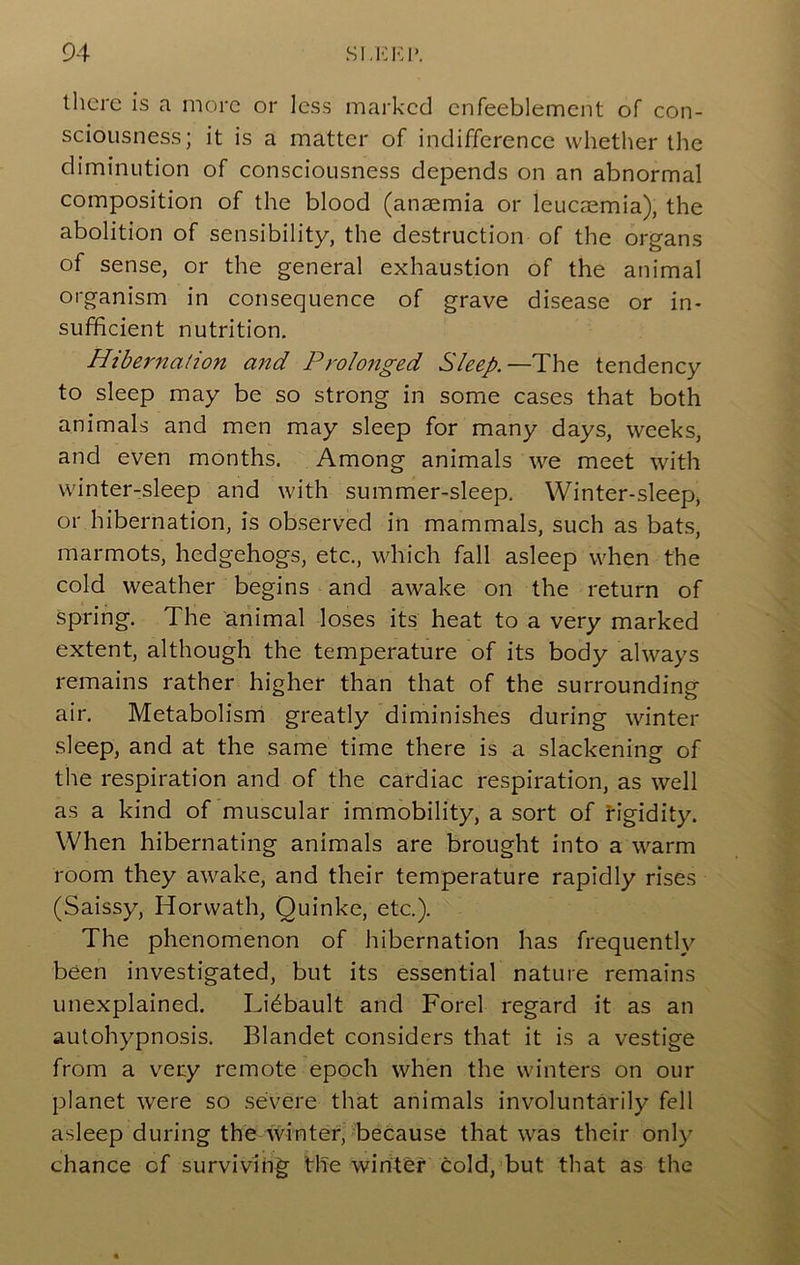 there is a more or less marked enfeeblement of con- sciousness; it is a matter of indifference whether the diminution of consciousness depends on an abnormal composition of the blood (anaemia or leucaemia), the abolition of sensibility, the destruction of the organs of sense, or the general exhaustion of the animal organism in consequence of grave disease or in- sufficient nutrition. Hibernation and Prolonged Sleep.—The tendency to sleep may be so strong in some cases that both animals and men may sleep for many days, weeks, and even months. Among animals we meet with winter-sleep and with summer-sleep. Winter-sleep, or hibernation, is observed in mammals, such as bat.s, marmots, hedgehogs, etc., which fall asleep when the cold weather begins and awake on the return of spring. The animal loses its heat to a very marked extent, although the temperature of its body always remains rather higher than that of the surrounding air. Metabolism greatly diminishes during winter sleep, and at the same time there is a slackening of the respiration and of the cardiac respiration, as well as a kind of muscular immobility, a sort of figidity. When hibernating animals are brought into a warm room they awake, and their temperature rapidly rises (Saissy, Horwath, Quinke, etc.). The phenomenon of hibernation has frequently been investigated, but its essential nature remains unexplained. Li^bault and Forel regard it as an autohypnosis. Blandet considers that it is a vestige from a very remote epoch when the winters on our planet were so severe that animals involuntarily fell asleep during the winter,' because that was their only chance of survivin|^ the wirit&f cold,'but that as the