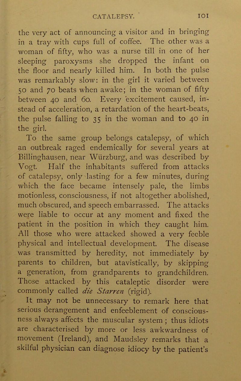 CATALEPSY. lOI the very act of announcing a visitor and in bringing in a tray with cups full of coffee. The other was a woman of fifty, who was a nurse till in one of her sleeping paroxysms she dropped the infant on the floor and nearly killed him. In both the pulse was remarkably slow: in the girl it varied between 50 and 70 beats when awake; in the woman of fifty between 40 and 60. Every excitement caused, in- stead of acceleration, a retardation of the heart-beats, the pulse falling to 35 in the woman and to 40 in the girl. To the same group belongs catalepsy, of which an outbreak raged endemically for several years at Billinghausen, near Wurzburg, and was described by Vogt. Half the inhabitants suffered from attacks of catalepsy, only lasting for a few minutes, during which the face became intensely pale, the limbs motionless, consciousness, if not altogether abolished, much obscured, and speech embarrassed. The attacks were liable to occur at any moment and fixed the patient in the position in which they caught him. All those who were attacked showed a very feeble physical and intellectual development. The disease was transmitted by heredity, not immediately by parents to children, but atavistically, by skipping a generation, from grandparents to grandchildren. Those attacked by this cataleptic disorder were commonly called die Starren (rigid). It may not be unnecessary to remark here that serious derangement and enfeeblement of conscious- ness always affects the muscular system ; thus idiots are characterised by more or less awkwardness of movement (Ireland), and Maudsley remarks that a skilful physician can diagnose idiocy by the patient s